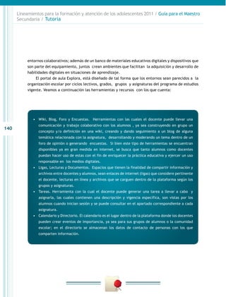 Lineamientos para la formación y atención de los adolescentes 2011 / Guía para el Maestro
      Secundaria / Tutoría




           entornos colaborativos; además de un banco de materiales educativos digitales y dispositivos que
           son parte del equipamiento, juntos crean ambientes que facilitan la adquisición y desarrollo de
           habilidades digitales en situaciones de aprendizaje.
                El portal de aula Explora, está diseñado de tal forma que los entornos sean parecidos a la
           organización escolar por ciclos lectivos, grados, grupos y asignaturas del programa de estudios
           vigente. Veamos a continuación las herramientas y recursos con los que cuenta:




              •	 Wiki, Blog, Foro y Encuestas. Herramientas con las cuales el docente puede llevar una
                 comunicación y trabajo colaborativo con los alumnos , ya sea construyendo en grupo un
140
                 concepto y/o definición en una wiki, creando y dando seguimiento a un blog de alguna
                 temática relacionada con la asignatura, desarrollando y moderando un tema dentro de un
                 foro de opinión o generando encuestas. Si bien este tipo de herramientas se encuentran
                 disponibles ya en gran medida en internet, se busca que tanto alumnos como docentes
                 puedan hacer uso de estas con el fin de enriquecer la práctica educativa y ejercer un uso
                 responsable en los medios digitales.
              •	 Ligas, Lecturas y Documentos. Espacios que tienen la finalidad de compartir información y
                 archivos entre docentes y alumnos, sean enlaces de internet (ligas) que considere pertinente
                 el docente, lecturas en línea y archivos que se carguen dentro de la plataforma según los
                 grupos y asignaturas.
              •	 Tareas. Herramienta con la cual el docente puede generar una tarea a llevar a cabo y
                 asignarla, las cuales contienen una descripción y vigencia específica, son vistas por los
                 alumnos cuando inician sesión y se puede consultar en el apartado correspondiente a cada
                 asignatura.
              •	 Calendario y Directorio. El calendario es el lugar dentro de la plataforma donde los docentes
                 pueden crear eventos de importancia, ya sea para sus grupos de alumnos o la comunidad
                 escolar; en el directorio se almacenan los datos de contacto de personas con los que
                 comparten información.
 