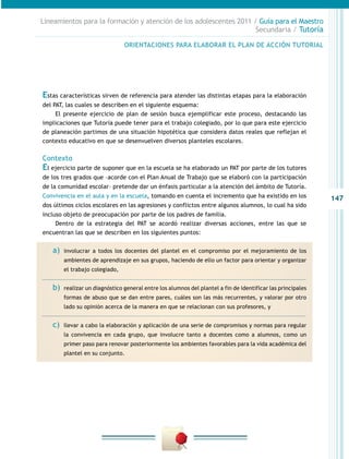 Lineamientos para la formación y atención de los adolescentes 2011 / Guía para el Maestro
                                                                    Secundaria / Tutoría

                                 ORIENTACIONES PARA ELABORAR EL PLAN DE ACCIÓN TUTORIAL




Estas características sirven de referencia para atender las distintas etapas para la elaboración
del PAT, las cuales se describen en el siguiente esquema:
     El presente ejercicio de plan de sesión busca ejemplificar este proceso, destacando las
implicaciones que Tutoría puede tener para el trabajo colegiado, por lo que para este ejercicio
de planeación partimos de una situación hipotética que considera datos reales que reflejan el
contexto educativo en que se desenvuelven diversos planteles escolares.

Contexto
El ejercicio parte de suponer que en la escuela se ha elaborado un PAT por parte de los tutores
de los tres grados que –acorde con el Plan Anual de Trabajo que se elaboró con la participación
de la comunidad escolar– pretende dar un énfasis particular a la atención del ámbito de Tutoría.
Convivencia en el aula y en la escuela, tomando en cuenta el incremento que ha existido en los                147
dos últimos ciclos escolares en las agresiones y conflictos entre algunos alumnos, lo cual ha sido
incluso objeto de preocupación por parte de los padres de familia.
     Dentro de la estrategia del PAT se acordó realizar diversas acciones, entre las que se
encuentran las que se describen en los siguientes puntos:


   a)	 involucrar   a todos los docentes del plantel en el compromiso por el mejoramiento de los
         ambientes de aprendizaje en sus grupos, haciendo de ello un factor para orientar y organizar
         el trabajo colegiado,


   b)	   realizar un diagnóstico general entre los alumnos del plantel a fin de identificar las principales
         formas de abuso que se dan entre pares, cuáles son las más recurrentes, y valorar por otro
         lado su opinión acerca de la manera en que se relacionan con sus profesores, y


   c)	   llevar a cabo la elaboración y aplicación de una serie de compromisos y normas para regular
         la convivencia en cada grupo, que involucre tanto a docentes como a alumnos, como un
         primer paso para renovar posteriormente los ambientes favorables para la vida académica del
         plantel en su conjunto.
 