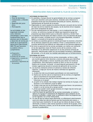 Lineamientos para la formación y atención de los adolescentes 2011 / Guía para el Maestro
                                                                    Secundaria / Tutoría

                                      ORIENTACIONES PARA ELABORAR EL PLAN DE ACCIÓN TUTORIAL

•  Diálogo.                      Actividades de desarrollo:
•  Toma de decisiones.           5. En asamblea, el grupo discute las generalidades de las normas a proponer
•  Comprensión y reflexión          tanto para docentes como para alumnos, teniendo como referencia la
   crítica.                         propuesta inicial que fue previamente discutida por tutores, docentes y
•  Desarrollo del juicio            representantes de alumnos de la escuela.
   ético.                        6. Organizados en cuatro equipos los alumnos discuten una parte de las normas
•  Participación.                   de clase (las de los maestros dos equipos, las de alumnos otros 2 equipos)
                                    para hacer propuestas de ajuste.
Las actividades se han           7. Con dos representantes de cada equipo, y con la moderación del tutor
organizado teniendo                 o tutora, se conforma un grupo de trabajo que expondrá al grupo las
como referente                      propuestas que desarrollaron para su discusión colectiva y versión final.
metodológico cuatro fases        8. La propuesta final del grupo será dada a conocer a las y los docentes del grupo
fundamentales que se                para que la revisen, se puede recurrir a los formatos disponibles, incluido el
plantean para la discusión          digital y su inclusión en el portal de aula Explora.
y desarrollo de normas por       9. Se realiza una asamblea general en donde participan los alumnos y docentes
medio de la participación           de las distintas asignaturas para elaborar, firmar y comprometerse con los
democrática (Barriocanal,           acuerdos definitivos que deberán ser observados en las distintas asignaturas.
2001:79) que favorecen           10.Se inicia la operación de las normas acordadas y se realiza una valoración
su análisis crítico y               en las dos siguientes clases de Tutoría acerca de los avances y retos
cumplimiento:                       obtenidos en las diferentes asignaturas en las dos primeras semanas de
                                    operación, identificando cuáles son las principales fortalezas y debilidades
a) Preparación /                    del proceso, a fin de tomar las medidas adecuadas para su fortalecimiento.         151
   sensibilización.
                                 Actividades de cierre:
b) Producción de normas.
                                 11. A un mes de la operación de las normas consensadas, se lleva a cabo
c) Negociación y consenso de
                                     una reunión general entre docentes y alumnos del grupo para identificar
   las propuestas, y
d) aplicación y seguimiento de
                                     los logros y dificultades y renovar acuerdos para elevar los niveles de
   los acuerdos.                     cumplimiento. Otra alternativa consiste en abrir un foro en el portal
                                     Explora de la escuela, invitando a la participación permanente a fin de
                                     recabar sugerencias durante el proceso de aplicación de las normas.
                                 12. Los alumnos realizarán primero en plenaria a manera de reflexión
                                     colectiva, y luego por escrito de manera individual las siguientes
                                     reflexiones:
                                     a. ¿Cuáles han sido tus principales aprendizajes con esta experiencia?
                                     b. Explica por escrito cuál es la importancia de las normas y la legalidad
                                        para la convivencia en los grupos sociales.
                                     c. ¿Qué tan eficaces han sido las normas acordadas para mejorar las
                                        relaciones en el grupo?
                                     d. ¿A quién le ha costado más trabajo respetar las normas en el grupo, a los
                                        alumnos o a los maestros? ¿A qué se debe?
                                     e. ¿Cuáles crees que son los principales factores que llevan a las personas a
                                        cumplir o no las normas de un grupo social?
                                     f. ¿Crees que pueden existir grupos humanos sin ningún tipo de norma que
                                        regule las relaciones? ¿por qué?
                                 13.	 A los tres meses de operación de las normas consensadas, se vuelve a
                                      aplicar en el grupo el cuestionario de diagnóstico para comparar los los
                                      primeros resultados, y poder tener un parámetro sobre los progresos que
                                      se han logrado o no a nivel institucional.
                                 14.	 En caso de que los índices hayan disminuido, se reflexionará colectivamente
                                      acerca de cuáles han sido los factores que han favorecido este avance, y
                                      cómo hacer para mantenerlo. En caso de que los índices de abuso no hayan
                                      disminuido, se llevan a cabo nuevas reuniones al interior de los grupos, entre
                                      docentes, directivos y tutores, con el fin de acordar nuevos mecanismos para
                                      afrontar la problemática.
 