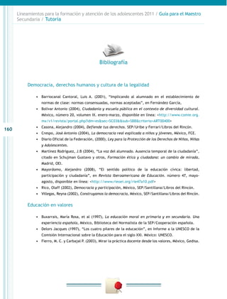 Lineamientos para la formación y atención de los adolescentes 2011 / Guía para el Maestro
      Secundaria / Tutoría




                                                     Bibliografía



           Democracia, derechos humanos y cultura de la legalidad

               •	 Barriocanal Cantoral, Luis A. (2001), “Implicando al alumnado en el establecimiento de
                  normas de clase: normas consensuadas, normas aceptadas”, en Fernández García,
               •	 Bolívar Antonio (2004), Ciudadanía y escuela pública en el contexto de diversidad cultural.
                  México, número 20, volumen IX. enero-marzo, disponible en línea: <http://www.comie.org.
                  mx/v1/revista/portal.php?idm=es&sec=SC03&&sub=SBB&criterio=ART00400>
               •	 Casona, Alejandro (2004), Defiende tus derechos. SEP/Uribe y Ferrari/Libros del Rincón.
160
               •	 Crespo, José Antonio (2004), La democracia real explicada a niños y jóvenes, México, FCE.
               •	 Diario Oficial de la Federación, (2000), Ley para la Protección de los Derechos de Niños, Niñas
                  y Adolescentes.
               •	 Martínez Rodríguez, J.B (2004), “La voz del alumnado. Ausencia temporal de la ciudadanía”,
                  citado en Schujman Gustavo y otros, Formación ética y ciudadana: un cambio de mirada,
                  Madrid, OEI.
               •	 Mayordomo, Alejandro (2008), “El sentido político de la educación cívica: libertad,
                  participación y ciudadanía”, en Revista Iberoamericana de Educación. número 47, mayo-
                  agosto, disponible en línea: <http://www.rieoei.org/rie47a10.pdf>
               •	 Rico, Olaff (2002), Democracia y participación, México, SEP/Santillana/Libros del Rincón.
               •	 Villegas, Reyna (2002), Construyamos la democracia, México, SEP/Santillana/Libros del Rincón.

           Educación en valores

               •	 Buxarrais, María Rosa, et al (1997), La educación moral en primaria y en secundaria. Una
                  experiencia española, México, Biblioteca del Normalista de la SEP/Cooperación española.
               •	 Delors Jacques (1997), “Los cuatro pilares de la educación”, en Informe a la UNESCO de la
                  Comisión Internacional sobre la Educación para el siglo XXI. México: UNESCO.
               •	 Fierro, M. C. y Carbajal P. (2003), Mirar la práctica docente desde los valores, México, Gedisa.
 