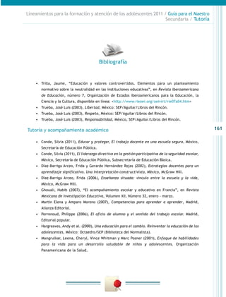 Lineamientos para la formación y atención de los adolescentes 2011 / Guía para el Maestro
                                                                    Secundaria / Tutoría




                                          Bibliografía


    •	 Trilla, Jaume, “Educación y valores controvertidos. Elementos para un planteamiento
       normativo sobre la neutralidad en las instituciones educativas”, en Revista Iberoamericana
       de Educación, número 7, Organización de Estados Iberoamericanos para la Educación, la
       Ciencia y la Cultura, disponible en línea: <http://www.rieoei.org/oeivirt/rie07a04.htm>
    •	 Trueba, José Luis (2003), Libertad, México: SEP/Aguilar/Libros del Rincón.
    •	 Trueba, José Luis (2003), Respeto, México: SEP/Aguilar/Libros del Rincón.
    •	 Trueba, José Luis (2003), Responsabilidad, México, SEP/Aguilar/Libros del Rincón.

Tutoría y acompañamiento académico                                                                         161

    •	 Conde, Silvia (2011), Educar y proteger, El trabajo docente en una escuela segura, México,
       Secretaría de Educación Pública.
    •	 Conde, Silvia (2011), El liderazgo directivo en la gestión participativa de la seguridad escolar,
       México, Secretaría de Educación Pública, Subsecretaría de Educación Básica.
    •	 Díaz-Barriga Arceo, Frida y Gerardo Hernández Rojas (2002), Estrategias docentes para un
       aprendizaje significativo. Una interpretación constructivista, México, McGraw Hill.
    •	 Díaz-Barriga Arceo, Frida (2006), Enseñanza situada: vínculo entre la escuela y la vida,
       México, McGraw Hill.
    •	 Ghouali, Habib (2007), “El acompañamiento escolar y educativo en Francia”, en Revista
       Mexicana de Investigación Educativa, Volumen XII, Número 32, enero – marzo.
    •	 Martín Elena y Amparo Moreno (2007), Competencias para aprender a aprender, Madrid,
       Alianza Editorial.
    •	 Perrenoud, Philippe (2006), El oficio de alumno y el sentido del trabajo escolar. Madrid,
       Editorial popular.
    •	 Hargreaves, Andy et al. (2000), Una educación para el cambio. Reinventar la educación de los
       adolescentes, México: Octaedro/SEP (Biblioteca del Normalista).
    •	 Mangrulkar, Leena, Cheryl, Vince Whitman y Marc Posner (2001), Enfoque de habilidades
       para la vida para un desarrollo saludable de niños y adolescentes. Organización
       Panamericana de la Salud.
 