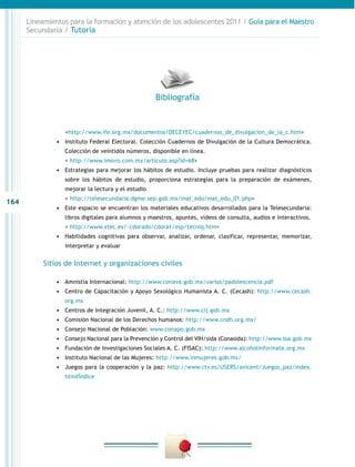 Lineamientos para la formación y atención de los adolescentes 2011 / Guía para el Maestro
      Secundaria / Tutoría




                                                     Bibliografía


               		
                <http://www.ife.org.mx/documentos/DECEYEC/cuadernos_de_divulgacion_de_la_c.htm>
               •	 Instituto Federal Electoral. Colección Cuadernos de Divulgación de la Cultura Democrática.
                   Colección de veintidós números, disponible en línea.
               	   < http://www.imovo.com.mx/articulo.asp?id=68>
               •	 Estrategias para mejorar los hábitos de estudio. Incluye pruebas para realizar diagnósticos
                   sobre los hábitos de estudio, proporciona estrategias para la preparación de exámenes,
                   mejorar la lectura y el estudio
               	   < http://telesecundaria.dgme.sep.gob.mx/mat_edu/mat_edu_01.php>
164
               •	 Este espacio se encuentran los materiales educativos desarrollados para la Telesecundaria:
                   libros digitales para alumnos y maestros, apuntes, videos de consulta, audios e interactivos.
               	   < http://www.xtec.es/~cdorado/cdora1/esp/tecniq.htm>
               •	 Habilidades cognitivas para observar, analizar, ordenar, clasificar, representar, memorizar,
                   interpretar y evaluar


           Sitios de Internet y organizaciones civiles

               •	 Amnistía Internacional: http://www.conava.gob.mx/varios/padolescencia.pdf
               •	 Centro de Capacitación y Apoyo Sexológico Humanista A. C. (Cecash): http://www.cecash.
                   org.mx
               •	 Centros de Integración Juvenil, A. C.: http://www.cij.gob.mx
               •	 Comisión Nacional de los Derechos humanos: http://www.cndh.org.mx/
               •	 Consejo Nacional de Población: www.conapo.gob.mx
               •	 Consejo Nacional para la Prevención y Control del VIH/sida (Conasida): http://www.ssa.gob.mx
               •	 Fundación de Investigaciones Sociales A. C. (FISAC): http://www.alcoholinformate.org.mx
               •	 Instituto Nacional de las Mujeres: http://www.inmujeres.gob.mx/
               •	 Juegos para la cooperación y la paz: http://www.ctv.es/USERS/avicent/Juegos_paz/index.
                   htm#Índice
 