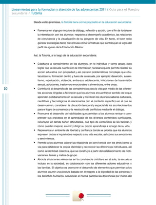 Lineamientos para la formación y atención de los adolescentes 2011 / Guía para el Maestro
     Secundaria / Tutoría

                    Desde estas premisas, la Tutoría tiene como propósito en la educación secundaria:


                    •	 Fomentar en el grupo vínculos de diálogo, reflexión y acción, con el fin de fortalecer
                       la interrelación con los alumnos respecto al desempeño académico, las relaciones
                       de convivencia y la visualización de su proyecto de vida. En tanto, el tutor debe
                       generar estrategias tanto preventivas como formativas que contribuyan al logro del
                       perfil de egreso de la Educación Básica.


                    Así, la Tutoría, a lo largo de la educación secundaria:


                    •	 Coadyuva al conocimiento de los alumnos, en lo individual y como grupo, para
                       lograr que la escuela cuente con la información necesaria que le permita realizar su
                       acción educativa con propiedad y así prevenir problemáticas complejas que obs-
                       taculizan su formación dentro y fuera de la escuela, por ejemplo: deserción, ausen-
                       tismo, reprobación, violencia, embarazo adolescente, infecciones de transmisión
                       sexual, adicciones, trastornos emocionales y alimenticios, entre otras.
20                  •	 Contribuye al desarrollo de las competencias para la vida por medio de las diferen-
                       tes acciones dirigidas a favorecer que los alumnos encuentren el sentido de lo que
                       aprenden cotidianamente en la escuela y movilicen los diversos saberes culturales,
                       científicos y tecnológicos al relacionarlos con el contexto específico en el que se
                       desenvuelven, consideren la ubicación temporal y espacial de los acontecimientos
                       para el logro de consensos y la resolución de conflictos mediante el diálogo.
                    •	 Promueve el desarrollo de habilidades que permitan a los alumnos revisar y com-
                       prender sus procesos en el aprendizaje de los diversos contenidos curriculares,
                       reconocer en dónde tienen dificultades, qué tipo de contenidos se les facilitan y
                       cómo pueden mejorar, asumir y dirigir su propio aprendizaje a lo largo de su vida.
                    •	 Representa un ambiente de libertad y confianza donde se prioriza que los alumnos
                       expresen dudas e inquietudes respecto a su vida escolar, así como sus emociones
                       y sentimientos.
                    •	 Permite a los alumnos valorar las relaciones de convivencia con los otros como la
                       vía para establecer la propia identidad y reconocer las diferencias individuales, así
                       como la identidad colectiva, que se construye a partir del establecimiento de moti-
                       vaciones, tareas y metas de grupo.
                    •	 Aborda situaciones relevantes en la convivencia cotidiana en el aula, la escuela e
                       incluso en la sociedad, en colaboración con los diferentes actores educativos y
                       las familias. El objetivo es promover el desarrollo de elementos que permitan a los
                       alumnos asumir una postura basada en el respeto a la dignidad de las personas y
                       los derechos humanos, solucionar en forma pacífica las diferencias por medio del
 