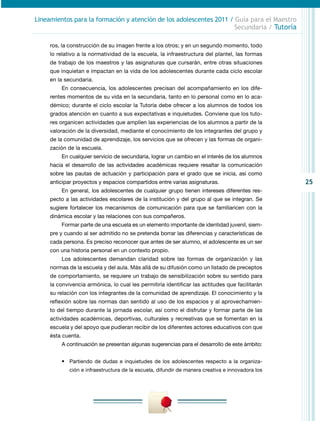 Lineamientos para la formación y atención de los adolescentes 2011 / Guía para el Maestro
                                                                     Secundaria / Tutoría

     ros, la construcción de su imagen frente a los otros; y en un segundo momento, todo
     lo relativo a la normatividad de la escuela, la infraestructura del plantel, las formas
     de trabajo de los maestros y las asignaturas que cursarán, entre otras situaciones
     que inquietan e impactan en la vida de los adolescentes durante cada ciclo escolar
     en la secundaria.
         En consecuencia, los adolescentes precisan del acompañamiento en los dife-
     rentes momentos de su vida en la secundaria, tanto en lo personal como en lo aca-
     démico; durante el ciclo escolar la Tutoría debe ofrecer a los alumnos de todos los
     grados atención en cuanto a sus expectativas e inquietudes. Conviene que los tuto-
     res organicen actividades que amplíen las experiencias de los alumnos a partir de la
     valoración de la diversidad, mediante el conocimiento de los integrantes del grupo y
     de la comunidad de aprendizaje, los servicios que se ofrecen y las formas de organi-
     zación de la escuela.
         En cualquier servicio de secundaria, lograr un cambio en el interés de los alumnos
     hacia el desarrollo de las actividades académicas requiere resaltar la comunicación
     sobre las pautas de actuación y participación para el grado que se inicia, así como
     anticipar proyectos y espacios compartidos entre varias asignaturas.                         25
         En general, los adolescentes de cualquier grupo tienen intereses diferentes res-
     pecto a las actividades escolares de la institución y del grupo al que se integran. Se
     sugiere fortalecer los mecanismos de comunicación para que se familiaricen con la
     dinámica escolar y las relaciones con sus compañeros.
         Formar parte de una escuela es un elemento importante de identidad juvenil, siem-
     pre y cuando al ser admitido no se pretenda borrar las diferencias y características de
     cada persona. Es preciso reconocer que antes de ser alumno, el adolescente es un ser
     con una historia personal en un contexto propio.
         Los adolescentes demandan claridad sobre las formas de organización y las
     normas de la escuela y del aula. Más allá de su difusión como un listado de preceptos
     de comportamiento, se requiere un trabajo de sensibilización sobre su sentido para
     la convivencia armónica, lo cual les permitiría identificar las actitudes que facilitarán
     su relación con los integrantes de la comunidad de aprendizaje. El conocimiento y la
     reflexión sobre las normas dan sentido al uso de los espacios y al aprovechamien-
     to del tiempo durante la jornada escolar, así como el disfrutar y formar parte de las
     actividades académicas, deportivas, culturales y recreativas que se fomentan en la
     escuela y del apoyo que pudieran recibir de los diferentes actores educativos con que
     ésta cuenta.
         A continuación se presentan algunas sugerencias para el desarrollo de este ámbito:


         •	 Partiendo de dudas e inquietudes de los adolescentes respecto a la organiza-
             ción e infraestructura de la escuela, difundir de manera creativa e innovadora los
 