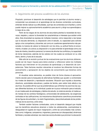 Lineamientos para la formación y atención de los adolescentes 2011 / Guía para el Maestro
                                                                     Secundaria / Tutoría

     II. Seguimiento del proceso académico de los alumnos

     Propósito: promover el desarrollo de estrategias que le permitan al alumno revisar y
     comprender sus procesos en el aprendizaje de los diversos contenidos curriculares,
     entender dónde radican sus dificultades, qué tipo de contenidos se le facilitan y cómo
     puede mejorar su aprovechamiento académico para asumir y dirigir sus aprendizajes a
     lo largo de su vida.
          Partir de los rasgos de los alumnos de secundaria plantea la necesidad de reco-
     nocer, respetar y valorar la diversidad de características e intereses que existen entre
     ellos. Esta diversidad se expresa de múltiples maneras: cómo responden a las tareas
     que la escuela demanda, su disposición ante el estudio, su capacidad para solicitar
     apoyo a los compañeros y docentes; así como en cuestiones aparentemente más per-
     sonales: la manera de valorar la interacción con los otros, su actitud frente al conoci-
     miento, el saber y la cultura; su disposición o no para entender el aprendizaje como una
     tarea de interés y beneficio personal, la manera de afrontar los conflictos y la capacidad
     de tomar decisiones; además de los valores con los cuales se conducen en su vida
     diaria, dentro y fuera de la escuela.                                                        27
          Más allá de la revisión puntual de las evaluaciones que los alumnos obtienen,
     puede ser de mayor riqueza para éstos analizar y reflexionar sobre los múltiples
     factores que intervienen en los procesos de aprendizaje y el desarrollo de com-
     petencias. Tales factores resultan relevantes al revalorar las diferentes formas de
     acercamiento y apropiación de los objetos de conocimiento que tenemos como
     personas.
          Al visualizar estos elementos, es posible mirar de forma diversa el aprovecha-
     miento escolar para la búsqueda de alternativas factibles que ayuden a contrarrestar
     los niveles de deserción y reprobación escolares. Situación que inquieta a docentes,
     directivos, autoridades educativas y padres de familia, pero sobre todo afecta a los
     alumnos. Es posible afirmar que las problemáticas que enfrentan los alumnos las cau-
     san diferentes factores, en lo individual; puede ser la poca motivación para el estudio,
     el uso inadecuado de estrategias y hábitos de estudio, la violencia escolar, el inadecua-
     do manejo de los cambios fisiológicos y emocionales del adolescente, las exigencias
     centradas en las calificaciones, los mecanismos disciplinarios coercitivos provenientes
     de las figuras de autoridad, y la visión fragmentada y descontextualizada de las proble-
     máticas de los alumnos, entre otros.
          También existen factores contextuales, como el desarrollo desigual que impide
     que los beneficios educativos alcancen a todos los adolescentes, acentuándose la
     desigualdad en lugares de mayor marginación y entre las comunidades más vulnera-
     bles como: indígenas, campesinos, migrantes y personas con discapacidad; dinámicas
     familiares y sociales adversas; las creencias socioculturales que priorizan la educación
 