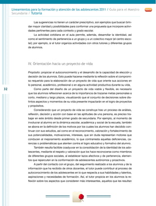 Lineamientos para la formación y atención de los adolescentes 2011 / Guía para el Maestro
     Secundaria / Tutoría

                    Las sugerencias no tienen un carácter prescriptivo, son ejemplos que buscan brin-
                dar mayor claridad y posibilidades para conformar una propuesta que incorpore activi-
                dades pertinentes para cada contexto y grado escolar.
                    La actividad cotidiana en el aula permite, además, desarrollar la identidad, así
                como el sentimiento de pertenencia a un grupo y a un colectivo mayor (el centro esco-
                lar); por ejemplo, si el tutor organiza actividades con otros tutores y diferentes grupos
                de alumnos.




                IV. Orientación hacia un proyecto de vida

                Propósito: propiciar el autoconocimiento y el desarrollo de la capacidad de elección y
                decisión de los alumnos. Esto puede hacerse mediante la reflexión sobre el compromi-
                so requerido para la elaboración de un proyecto de vida que oriente sus acciones en
                lo personal, académico, profesional o en alguna actividad productiva durante su vida.
32                  Como parte del diseño de un proyecto de vida viable y flexible, es necesario
                que los alumnos reflexionen acerca de la importancia de trazarse metas personales a
                corto, mediano y largo plazos, visualizando que el conjunto de decisiones sobre dis-
                tintos aspectos y momentos de su vida presente impactarán en el logro de proyectos
                y propósitos.
                    Considerando que un proyecto de vida se construye tras un proceso de análisis,
                reflexión, decisión y acción con base en las aptitudes de una persona, es preciso tra-
                bajar en este ámbito desde primer grado de secundaria. Por ejemplo, al momento de
                involucrar al alumno en la dinámica escolar, académica y social de la escuela, también
                se abona en la definición de los motivos por los cuales los alumnos han decidido con-
                tinuar con sus estudios, así como en el reconocimiento, valoración y fortalecimiento de
                sus potencialidades, motivaciones, intereses, que sin duda representan motores que
                conducen al mejoramiento académico, lo que contrarresta aquellas deficiencias, ca-
                rencias o problemáticas que atenten contra el logro educativo y formativo del alumno.
                    También resulta factible coadyuvar en la consolidación de la identidad de los ado-
                lescentes, mediante el respeto y valoración que los hace reconocerse como miembros
                de diferentes grupos sociales, al establecer lazos afectivos y de pertenencia, elemen-
                tos que repercuten en la conformación de adolescentes autónomos y proactivos.
                    A partir del contacto con el grupo, del seguimiento realizado a los alumnos y de la
                información que ha recibido de otros docentes, el tutor puede contribuir al proceso de
                autoconocimiento de los adolescentes en lo que respecta a sus habilidades y talentos,
                aspiraciones y necesidades de formación. Así, el tutor propicia en los alumnos la re-
                flexión sobre los aspectos que consideren más interesantes, aquellos que les resultan
 