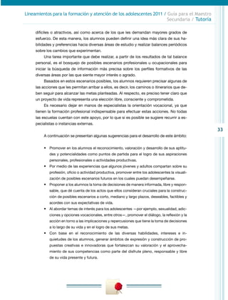 Lineamientos para la formación y atención de los adolescentes 2011 / Guía para el Maestro
                                                                     Secundaria / Tutoría

     difíciles o atractivos, así como acerca de los que les demandan mayores grados de
     esfuerzo. De esta manera, los alumnos pueden definir una idea más clara de sus ha-
     bilidades y preferencias hacia diversas áreas de estudio y realizar balances periódicos
     sobre los cambios que experimentan.
         Una tarea importante que debe realizar, a partir de los resultados de tal balance
     personal, es el bosquejo de posibles escenarios profesionales u ocupacionales para
     iniciar la búsqueda de información más precisa sobre los perfiles formativos de las
     diversas áreas por las que siente mayor interés o agrado.
         Basados en estos escenarios posibles, los alumnos requieren precisar algunas de
     las acciones que les permitan arribar a ellos, es decir, los caminos o itinerarios que de-
     ben seguir para alcanzar las metas planteadas. Al respecto, es preciso tener claro que
     un proyecto de vida representa una elección libre, consciente y comprometida.
         Es necesario dejar en manos de especialistas la orientación vocacional, ya que
     tienen la formación profesional indispensable para efectuar estas acciones. No todas
     las escuelas cuentan con este apoyo, por lo que si es posible se sugiere recurrir a es-
     pecialistas o instancias externas.
                                                                                                     33
         A continuación se presentan algunas sugerencias para el desarrollo de este ámbito:


         •	 Promover en los alumnos el reconocimiento, valoración y desarrollo de sus aptitu-
             des y potencialidades como puntos de partida para el logro de sus aspiraciones
             personales, profesionales o actividades productivas.
         •	 Por medio de las experiencias que algunos jóvenes y adultos compartan sobre su
             profesión, oficio o actividad productiva, promover entre los adolescentes la visuali-
             zación de posibles escenarios futuros en los cuales puedan desempeñarse.
         •	 Proponer a los alumnos la toma de decisiones de manera informada, libre y respon-
             sable, que dé cuenta de los actos que ellos consideran cruciales para la construc-
             ción de posibles escenarios a corto, mediano y largo plazos, deseables, factibles y
             acordes con sus expectativas de vida.
         •	 Al abordar temas de interés para los adolescentes —por ejemplo, sexualidad, adic-
                                                        ­
             ciones y opciones vocacionales, entre otros­ , promover el diálogo, la reflexión y la
                                                        —
             acción en torno a las implicaciones y repercusiones que tiene la toma de decisiones
             a lo largo de su vida y en el logro de sus metas.
         •	 Con base en el reconocimiento de las diversas habilidades, intereses e in­
             quietudes de los alumnos, generar ámbitos de expresión y construcción de pro-
             puestas creativas e innovadoras que fortalezcan su valoración y el aprovecha-
             miento de sus competencias como parte del disfrute pleno, responsable y libre
             de su vida presente y futura.
 