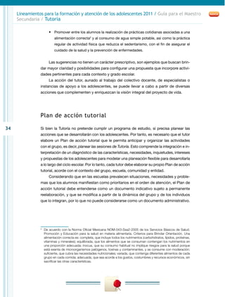 Lineamientos para la formación y atención de los adolescentes 2011 / Guía para el Maestro
     Secundaria / Tutoría

                      •	 Promover entre los alumnos la realización de prácticas cotidianas asociadas a una
                          alimentación correcta2 y al consumo de agua simple potable, así como la práctica
                          regular de actividad física que reduzca el sedentarismo, con el fin de asegurar el
                          cuidado de la salud y la prevención de enfermedades.


                      Las sugerencias no tienen un carácter prescriptivo, son ejemplos que buscan brin-
                dar mayor claridad y posibilidades para configurar una propuesta que incorpore activi-
                dades pertinentes para cada contexto y grado escolar.
                      La acción del tutor, aunado al trabajo del colectivo docente, de especialistas o
                instancias de apoyo a los adolescentes, se puede llevar a cabo a partir de diversas
                acciones que complementen y enriquezcan la visión integral del proyecto de vida.




                Plan de acción tutorial

34              Si bien la Tutoría no pretende cumplir un programa de estudio, sí precisa planear las
                acciones que se desarrollarán con los adolescentes. Por tanto, es necesario que el tutor
                elabore un Plan de acción tutorial que le permita anticipar y organizar las actividades
                con el grupo, es decir, planear las sesiones de Tutoría. Esto comprende la integración e in-
                terpretación de un diagnóstico de las características, necesidades, inquietudes, intereses
                y propuestas de los adolescentes para modelar una planeación flexible para desarrollarla
                a lo largo del ciclo escolar. Por lo tanto, cada tutor debe elaborar su propio Plan de acción
                tutorial, acorde con el contexto del grupo, escuela, comunidad y entidad.
                      Considerando que en las escuelas prevalecen situaciones, necesidades y proble-
                mas que los alumnos manifiestan como prioritarios en el orden de atención, el Plan de
                acción tutorial debe entenderse como un documento indicativo sujeto a permanente
                reelaboración, y que se modifica a partir de la dinámica del grupo y de los individuos
                que lo integran, por lo que no puede considerarse como un documento administrativo.




                2
                 	 De acuerdo con la Norma Oficial Mexicana Nom-043-Ssa2-2005 de los Servicios Básicos de Salud.
                   Promoción y Educación para la salud en materia alimentaria. Criterios para Brindar Orientación. Una
                   alimentación correcta es: completa, que incluye todos los nutrimentos (carbohidratos, lípidos, proteínas,
                   vitaminas y minerales); equilibrada, que los alimentos que se consuman contengan los nutrimentos en
                   una proporción adecuada; inocua, que su consumo habitual no implique riesgos para la salud porque
                   está exenta de microorganismos patógenos, toxinas y contaminantes, y se consume con moderación;
                   suficiente, que cubra las necesidades nutricionales; variada, que contenga diferentes alimentos de cada
                   grupo en cada comida; adecuada, que sea acorde a los gustos, costumbres y recursos económicos, sin
                   sacrificar las otras características.
 