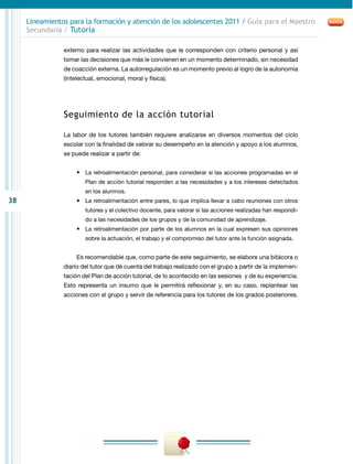 Lineamientos para la formación y atención de los adolescentes 2011 / Guía para el Maestro
     Secundaria / Tutoría

                externo para realizar las actividades que le corresponden con criterio personal y así
                tomar las decisiones que más le convienen en un momento determinado, sin necesidad
                de coacción externa. La autorregulación es un momento previo al logro de la autonomía
                (intelectual, emocional, moral y física).




                Seguimiento de la acción tutorial

                La labor de los tutores también requiere analizarse en diversos momentos del ciclo
                escolar con la finalidad de valorar su desempeño en la atención y apoyo a los alumnos,
                se puede realizar a partir de:


                     •	 La retroalimentación personal, para considerar si las acciones programadas en el
                        Plan de acción tutorial responden a las necesidades y a los intereses detectados
                        en los alumnos.
38                   •	 La retroalimentación entre pares, lo que implica llevar a cabo reuniones con otros
                        tutores y el colectivo docente, para valorar si las acciones realizadas han respondi-
                        do a las necesidades de los grupos y de la comunidad de aprendizaje.
                     •	 La retroalimentación por parte de los alumnos en la cual expresen sus opiniones
                        sobre la actuación, el trabajo y el compromiso del tutor ante la función asignada.


                     Es recomendable que, como parte de este seguimiento, se elabore una bitácora o
                diario del tutor que dé cuenta del trabajo realizado con el grupo a partir de la implemen-
                tación del Plan de acción tutorial, de lo acontecido en las sesiones y de su experiencia.
                Esto representa un insumo que le permitirá reflexionar y, en su caso, replantear las
                acciones con el grupo y servir de referencia para los tutores de los grados posteriores.
 