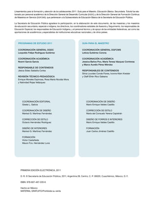 Lineamientos para la formación y atención de los adolescentes 2011. Guía para el Maestro. Educación Básica. Secundaria. Tutoría fue ela-
borado por personal académico de la Dirección General de Desarrollo Curricular (DGDC) y de la Dirección General de Formación Continua
de Maestros en Servicio (DGFCMS), que pertenecen a la Subsecretaría de Educación Básica de la Secretaría de Educación Pública.

La Secretaría de Educación Pública agradece la participación, en la elaboración de este documento, de las maestras y los maestros
de educación secundaria, especial e indígena, los directivos, los coordinadores estatales de Asesoría y Seguimiento, los responsables de
Educación Especial, los responsables de Educación Indígena, y el personal técnico y de apoyo de las entidades federativas, así como las
aportaciones de académicos y especialistas de instituciones educativas nacionales y de otros países.




    PROGRAMAS DE ESTUDIO 2011                                            GUÍA PARA EL MAESTRO


   Coordinación general DGDC                                             Coordinación general DGFCMS
   Leopoldo Felipe Rodríguez Gutiérrez                                   Leticia Gutiérrez Corona

   Coordinación académica                                                Coordinación académica
   Noemí García García                                                   Jessica Baños Poo, María Teresa Vázquez Contreras
                                                                         y Marco Aurelio Pérez Méndez
   Responsable de contenidos
   Jésica Sidec Saldaña Cortez                                           RESPONSABLES DE CONTENIDOS
                                                                         Silvia Lourdes Conde Flores, Ivonne Klein Kreisler
   REVISIÓN TÉCNICO-PEDAGÓGICA                                           y Olaff Efrén Rico Galeana
   Enrique Morales Espinosa, Rosa María Nicolás Mora
   y Natividad Rojas Velázquez




        Coordinación editorial                                                COORDINACIÓN DE DISEÑO
        Gisela L. Galicia                                                     Mario Enrique Valdes Castillo

        COORDINACIÓN DE DISEÑO                                                CORRECCIÓN DE ESTILO
        Marisol G. Martínez Fernández                                         María del Consuelo Yerena Capistrán

        CORRECCIÓN DE ESTILO                                                  DISEÑO DE FORROS E INTERIORES
        Octavio Hernández Rodríguez                                           Mario Enrique Valdes Castillo

        DISEÑO DE INTERIORES                                                  formación
        Marisol G. Martínez Fernández                                         Juan Carlos Jiménez Castillo

        FORMACIÓN
        Víctor Castañeda
        Mauro Fco. Hernández Luna




      PRIMERA edición ELECTRÓNICA, 2011

      D. R. © Secretaría de Educación Pública, 2011, Argentina 28, Centro, C. P. 06020, Cuauhtémoc, México, D. F.

      ISBN: 978-607-467-220-6

      Hecho en México
      MATERIAL GRATUITO/Prohibida su venta
 