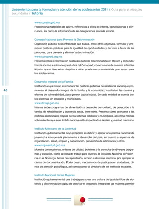 Lineamientos para la formación y atención de los adolescentes 2011 / Guía para el Maestro
     Secundaria / Tutoría

                    www.conafe.gob.mx
                    Proporciona materiales de apoyo, referencias a sitios de interés, convocatorias a con-
                    cursos, así como la información de las delegaciones en cada estado.


                    Consejo Nacional para Prevenir la Discriminación
                    Organismo público descentralizado que busca, entre otros objetivos, formular y pro-
                    mover políticas públicas para la igualdad de oportunidades y de trato a favor de las
                    personas, para prevenir y eliminar la discriminación.
                    www.conapred.org.mx
                    Presenta notas e información destacada sobre la discriminación en México y el mundo,
                    brinda acceso a ediciones y estudios del Conapred, como la serie de cuentos infantiles
                    Kipatla, que si bien están dirigidos a niños, puede ser un material de gran apoyo para
                    los adolescentes.


                    Desarrollo Integral de la Familia
                    Institución cuya misión es conducir las políticas públicas de asistencia social que pro-
46                  muevan el desarrollo integral de la familia y la comunidad, combatan las causas y
                    efectos de vulnerabilidad, para generar capital social. En cada entidad se cuenta con
                    los sistemas DIF estatales y municipales.
                    www.dif.sip.gob.mx
                    Informa sobre programas de alimentación y desarrollo comunitario, de protección a la
                    familia, de rehabilitación y asistencia social, entre otros. Presenta cómo acercarse a las
                    políticas asistenciales propias de los sistemas estatales y municipales, así como noticias
                    sobresalientes que en el ámbito nacional estén impactando a la niñez y juventud mexicana.


                    Instituto Mexicano de la Juventud
                    Institución gubernamental cuyo propósito es definir y aplicar una política nacional de
                    juventud e incorporarla plenamente al desarrollo del país, en cuanto a aspectos de
                    organización, salud, empleo y capacitación, prevención de adicciones y otros.
                    www.imjuventud.gob.mx
                    Muestra convocatorias, enlaces de utilidad, boletines y la consulta de diversos progra-
                    mas y espacios, como la bolsa de trabajo para jóvenes, la Encuesta Nacional de Violen-
                    cia en el Noviazgo, becas de capacitación, acceso a diversos servicios, por ejemplo: el
                    centro de documentación, Poder Joven, mecanismos de participación ciudadana, clí-
                    nica de atención psicológica, así como acceso al directorio de los institutos estatales.


                    Instituto Nacional de las Mujeres
                    Institución gubernamental que trabaja para crear una cultura de igualdad libre de vio-
                    lencia y discriminación capaz de propiciar el desarrollo integral de las mujeres; permitir
 