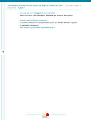 Lineamientos para la formación y atención de los adolescentes 2011 / Guía para el Maestro
     Secundaria / Tutoría

                    www.sep.gob.mx/work/appsite/probem/index.html
                    Brinda información sobre los objetivos, estructura, ejes temáticos del programa.


                    Directorio Web del Gobierno Mexicano
                    En él se encuentran vínculos a diversas instituciones que atienden diferentes aspectos
                    de la población adolescente.
                    http://directorio.gob.mx/www.php?categoria=370




48
 