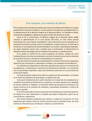 Lineamientos para la formación y atención de los adolescentes 2011 / Guía para el Maestro
                                                                    Secundaria / Tutoría

                                                                                     INTRODUCCIÓN




                    A las maestras y los maestros de México:
   Para la Subsecretaría de Educación Básica de la Secretaría de Educación Pública es un gusto
   presentarles la Guía para el Maestro, una herramienta innovadora de acompañamiento en
   la implementación de la Reforma Integral de la Educación Básica. Su finalidad es ofrecer
   orientaciones pedagógicas y didácticas que guíen la labor del docente en el aula.
        Como es de su conocimiento, la Reforma Integral de la Educación Básica (RIEB)
   concluye su generalización en el ciclo escolar 2011-2012, en este mismo periodo
   comenzamos una nueva fase de consolidación. Como toda reforma se ha transitado de un
   periodo de innovación y prueba a otro de consolidación y mejora continua. En esta fase se
   introducen en los programas de estudio estándares curriculares y aprendizajes esperados,
   los cuales implicarán nuevos retos y desafíos para el profesorado; la Subsecretaría ha
   diseñado diversas estrategias que les brindarán herramientas y acompañamiento.
                                                                                                    59
        En la puesta en marcha de los nuevos programas de estudio, ustedes son parte
   fundamental para concretar sus resultados a través de la valoración acerca de la relevancia
   de la práctica docente, centrada en el aprendizaje de sus alumnos.
        Este documento forma parte del acompañamiento, al ofrecer información y propuestas
   específicas que contribuyan a comprender el enfoque y los propósitos de esta Reforma.
        El contenido está organizado en diferentes apartados que explican la orientación de
   las asignaturas, la importancia y función de los estándares por periodos, y su vinculación
   con los aprendizajes esperados, todos ellos elementos sustantivos en la articulación de
   la Educación Básica.
        Las Guías presentan explicaciones sobre la organización del aprendizaje, con énfasis
   en el diseño de ambientes de aprendizaje y la gestión del aula.
        Como parte fundamental de la acción educativa en el desarrollo de competencias se
   consideran los procesos de planificación y evaluación, los cuales requieren ser trabajados
   de manera sistémica e integrada. La evaluación desde esta perspectiva contribuye a una
   mejora continua de los procesos de enseñanza y aprendizaje atendiendo a criterios de
   inclusión y equidad.
        En el último apartado se ofrecen situaciones de aprendizaje que constituyen opciones
   de trabajo en el aula. Representan un ejemplo que puede enriquecerse a partir de sus
   conocimientos y experiencia.
        Estas Guías presentan propuestas que orientan el trabajo de vinculación con otras
   asignaturas para abordar temas de interés prioritario para la sociedad actual, así como
   fuentes de información que contribuyan a ampliar sus conocimientos.
 