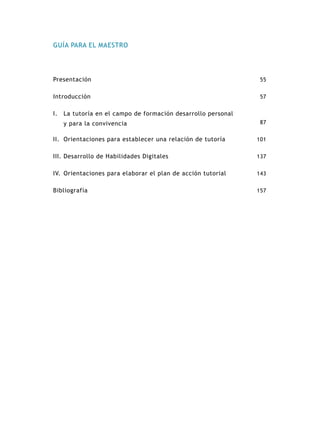 GUÍA PARA EL MAESTRO




Presentación                                                   55


Introducción                                                   57


I.	 La tutoría en el campo de formación desarrollo personal
   y para la convivencia                                       87


II.	 Orientaciones para establecer una relación de tutoría    101


III.	Desarrollo de Habilidades Digitales                      137


IV.	 Orientaciones para elaborar el plan de acción tutorial   143


Bibliografía                                                  157
 