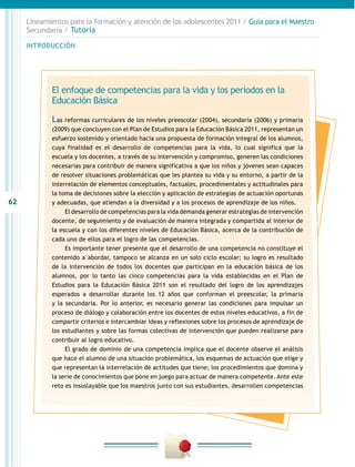 Lineamientos para la formación y atención de los adolescentes 2011 / Guía para el Maestro
     Secundaria / Tutoría

     INTRODUCCIÓN




            El enfoque de competencias para la vida y los periodos en la
            Educación Básica

            Las reformas curriculares de los niveles preescolar (2004), secundaria (2006) y primaria
            (2009) que concluyen con el Plan de Estudios para la Educación Básica 2011, representan un
            esfuerzo sostenido y orientado hacia una propuesta de formación integral de los alumnos,
            cuya finalidad es el desarrollo de competencias para la vida, lo cual significa que la
            escuela y los docentes, a través de su intervención y compromiso, generen las condiciones
            necesarias para contribuir de manera significativa a que los niños y jóvenes sean capaces
            de resolver situaciones problemáticas que les plantea su vida y su entorno, a partir de la
            interrelación de elementos conceptuales, factuales, procedimentales y actitudinales para
            la toma de decisiones sobre la elección y aplicación de estrategias de actuación oportunas
62          y adecuadas, que atiendan a la diversidad y a los procesos de aprendizaje de los niños.
                 El desarrollo de competencias para la vida demanda generar estrategias de intervención
            docente, de seguimiento y de evaluación de manera integrada y compartida al interior de
            la escuela y con los diferentes niveles de Educación Básica, acerca de la contribución de
            cada uno de ellos para el logro de las competencias.
                 Es importante tener presente que el desarrollo de una competencia no constituye el
            contenido a abordar, tampoco se alcanza en un solo ciclo escolar; su logro es resultado
            de la intervención de todos los docentes que participan en la educación básica de los
            alumnos, por lo tanto las cinco competencias para la vida establecidas en el Plan de
            Estudios para la Educación Básica 2011 son el resultado del logro de los aprendizajes
            esperados a desarrollar durante los 12 años que conforman el preescolar, la primaria
            y la secundaria. Por lo anterior, es necesario generar las condiciones para impulsar un
            proceso de diálogo y colaboración entre los docentes de estos niveles educativos, a fin de
            compartir criterios e intercambiar ideas y reflexiones sobre los procesos de aprendizaje de
            los estudiantes y sobre las formas colectivas de intervención que pueden realizarse para
            contribuir al logro educativo.
                 El grado de dominio de una competencia implica que el docente observe el análisis
            que hace el alumno de una situación problemática, los esquemas de actuación que elige y
            que representan la interrelación de actitudes que tiene; los procedimientos que domina y
            la serie de conocimientos que pone en juego para actuar de manera competente. Ante este
            reto es insoslayable que los maestros junto con sus estudiantes, desarrollen competencias
 