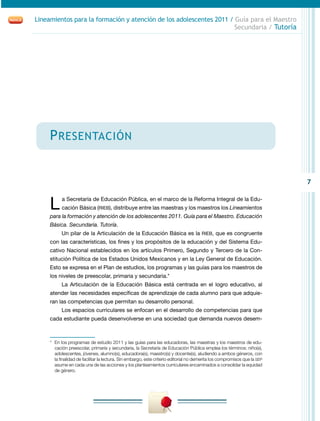 Lineamientos para la formación y atención de los adolescentes 2011 / Guía para el Maestro
                                                                     Secundaria / Tutoría




     P resentación


                                                                                                                            7


     L     a Secretaría de Educación Pública, en el marco de la Reforma Integral de la Edu-
           cación Básica (RIEB), distribuye entre las maestras y los maestros los Lineamientos
     para la formación y atención de los adolescentes 2011. Guía para el Maestro. Educación
     Básica. Secundaria. Tutoría.
           Un pilar de la Articulación de la Educación Básica es la RIEB, que es congruente
     con las características, los fines y los propósitos de la educación y del Sistema Edu-
     cativo Nacional establecidos en los artículos Primero, Segundo y Tercero de la Con-
     stitución Política de los Estados Unidos Mexicanos y en la Ley General de Educación.
     Esto se expresa en el Plan de estudios, los programas y las guías para los maestros de
     los niveles de preescolar, primaria y secundaria.*
           La Articulación de la Educación Básica está centrada en el logro educativo, al
     atender las necesidades específicas de aprendizaje de cada alumno para que adquie-
     ran las competencias que permitan su desarrollo personal.
           Los espacios curriculares se enfocan en el desarrollo de competencias para que
     cada estudiante pueda desenvolverse en una sociedad que demanda nuevos desem-



     *	 En los programas de estudio 2011 y las guías para las educadoras, las maestras y los maestros de edu-
        cación preescolar, primaria y secundaria, la Secretaría de Educación Pública emplea los términos: niño(s),
        adolescentes, jóvenes, alumno(s), educadora(s), maestro(s) y docente(s), aludiendo a ambos géneros, con
        la finalidad de facilitar la lectura. Sin embargo, este criterio editorial no demerita los compromisos que la SEP
        asume en cada una de las acciones y los planteamientos curriculares encaminados a consolidar la equidad
        de género.
 