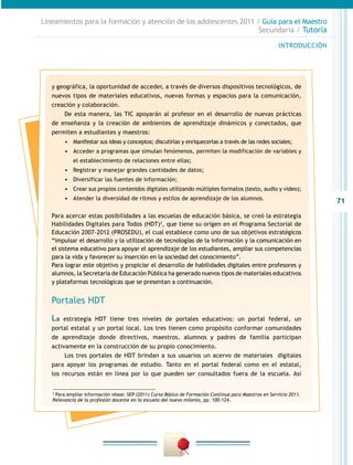 Lineamientos para la formación y atención de los adolescentes 2011 / Guía para el Maestro
                                                                    Secundaria / Tutoría

                                                                                                        INTRODUCCIÓN




   y geográfica, la oportunidad de acceder, a través de diversos dispositivos tecnológicos, de
   nuevos tipos de materiales educativos, nuevas formas y espacios para la comunicación,
   creación y colaboración.
       De esta manera, las TIC apoyarán al profesor en el desarrollo de nuevas prácticas
   de enseñanza y la creación de ambientes de aprendizaje dinámicos y conectados, que
   permiten a estudiantes y maestros:
        •	 Manifestar sus ideas y conceptos; discutirlas y enriquecerlas a través de las redes sociales;
        •	 Acceder a programas que simulan fenómenos, permiten la modificación de variables y
            el establecimiento de relaciones entre ellas;
        •	 Registrar y manejar grandes cantidades de datos;
        •	 Diversificar las fuentes de información;
        •	 Crear sus propios contenidos digitales utilizando múltiples formatos (texto, audio y video);
        •	 Atender la diversidad de ritmos y estilos de aprendizaje de los alumnos.
                                                                                                                       71
   Para acercar estas posibilidades a las escuelas de educación básica, se creó la estrategia
   Habilidades Digitales para Todos (HDT)2, que tiene su origen en el Programa Sectorial de
   Educación 2007-2012 (PROSEDU), el cual establece como uno de sus objetivos estratégicos
   “impulsar el desarrollo y la utilización de tecnologías de la información y la comunicación en
   el sistema educativo para apoyar el aprendizaje de los estudiantes, ampliar sus competencias
   para la vida y favorecer su inserción en la sociedad del conocimiento”.
   Para lograr este objetivo y propiciar el desarrollo de habilidades digitales entre profesores y
   alumnos, la Secretaría de Educación Pública ha generado nuevos tipos de materiales educativos
   y plataformas tecnológicas que se presentan a continuación.


   Portales HDT
   La estrategia HDT tiene tres niveles de portales educativos: un portal federal, un
   portal estatal y un portal local. Los tres tienen como propósito conformar comunidades
   de aprendizaje donde directivos, maestros, alumnos y padres de familia participan
   activamente en la construcción de su propio conocimiento.
        Los tres portales de HDT brindan a sus usuarios un acervo de materiales digitales
   para apoyar los programas de estudio. Tanto en el portal federal como en el estatal,
   los recursos están en línea por lo que pueden ser consultados fuera de la escuela. Así


   2
     Para ampliar información véase: SEP (2011) Curso Básico de Formación Continua para Maestros en Servicio 2011.
   Relevancia de la profesión docente en la escuela del nuevo milenio, pp. 100-124.
 