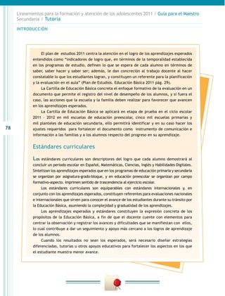 Lineamientos para la formación y atención de los adolescentes 2011 / Guía para el Maestro
     Secundaria / Tutoría

     INTRODUCCIÓN




                 El plan de estudios 2011 centra la atención en el logro de los aprendizajes esperados
            entendidos como “indicadores de logro que, en términos de la temporalidad establecida
            en los programas de estudio, definen lo que se espera de cada alumno en términos de
            saber, saber hacer y saber ser; además, le dan concreción al trabajo docente al hacer
            constatable lo que los estudiantes logran, y constituyen un referente para la planificación
            y la evaluación en el aula” (Plan de Estudios. Educación Básica 2011 pág. 29).
                 La Cartilla de Educación Básica concreta el enfoque formativo de la evaluación en un
            documento que permite el registro del nivel de desempeño de los alumnos, y si fuera el
            caso, las acciones que la escuela y la familia deben realizar para favorecer que avancen
            en los aprendizajes esperados.
                 La Cartilla de Educación Básica se aplicará en etapa de prueba en el ciclo escolar
            2011 – 2012 en mil escuelas de educación preescolar, cinco mil escuelas primarias y
            mil planteles de educación secundaria, ello permitirá identificar y en su caso hacer los
78          ajustes requeridos para fortalecer el documento como instrumento de comunicación e
            información a las familias y a los alumnos respecto del progreso en su aprendizaje.


            Estándares curriculares

            Los  estándares curriculares son descriptores del logro que cada alumno demostrará al
            concluir un periodo escolar en Español, Matemáticas, Ciencias, Inglés y Habilidades Digitales.
            Sintetizan los aprendizajes esperados que en los programas de educación primaria y secundaria
            se organizan por asignatura-grado-bloque, y en educación preescolar se organizan por campo
            formativo-aspecto. Imprimen sentido de trascendencia al ejercicio escolar.
                 Los estándares curriculares son equiparables con estándares internacionales y, en
            conjunto con los aprendizajes esperados, constituyen referentes para evaluaciones nacionales
            e internacionales que sirven para conocer el avance de los estudiantes durante su tránsito por
            la Educación Básica, asumiendo la complejidad y gradualidad de los aprendizajes.
                 Los aprendizajes esperados y estándares constituyen la expresión concreta de los
            propósitos de la Educación Básica, a fin de que el docente cuente con elementos para
            centrar la observación y registrar los avances y dificultades que se manifiestan con ellos,
            lo cual contribuye a dar un seguimiento y apoyo más cercano a los logros de aprendizaje
            de los alumnos.
                 Cuando los resultados no sean los esperados, será necesario diseñar estrategias
            diferenciadas, tutorías u otros apoyos educativos para fortalecer los aspectos en los que
            el estudiante muestra menor avance.
 
