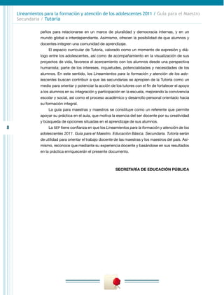Lineamientos para la formación y atención de los adolescentes 2011 / Guía para el Maestro
    Secundaria / Tutoría

               peños para relacionarse en un marco de pluralidad y democracia internas, y en un
               mundo global e interdependiente. Asimismo, ofrecen la posibilidad de que alumnos y
               docentes integren una comunidad de aprendizaje.
                   El espacio curricular de Tutoría, valorado como un momento de expresión y diá-
               logo entre los adolescentes, así como de acompañamiento en la visualización de sus
               proyectos de vida, favorece el acercamiento con los alumnos desde una perspectiva
               humanista; parte de los intereses, inquietudes, potencialidades y necesidades de los
               alumnos. En este sentido, los Lineamientos para la formación y atención de los ado-
               lescentes buscan contribuir a que las secundarias se apropien de la Tutoría como un
               medio para orientar y potenciar la acción de los tutores con el fin de fortalecer el apoyo
               a los alumnos en su integración y participación en la escuela, mejorando la convivencia
               escolar y social, así como el proceso académico y desarrollo personal orientado hacia
               su formación integral.
                   La guía para maestras y maestros se constituye como un referente que permite
               apoyar su práctica en el aula, que motiva la esencia del ser docente por su creatividad
               y búsqueda de opciones situadas en el aprendizaje de sus alumnos.
8                  La SEP tiene confianza en que los Lineamientos para la formación y atención de los
               adolescentes 2011. Guía para el Maestro. Educación Básica. Secundaria. Tutoría serán
               de utilidad para orientar el trabajo docente de las maestras y los maestros del país. Asi-
               mismo, reconoce que mediante su experiencia docente y basándose en sus resultados
               en la práctica enriquecerán el presente documento.



                                                            SECRETARÍA DE EDUCACIÓN PÚBLICA
 