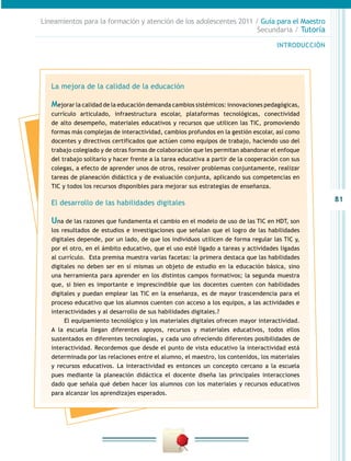 Lineamientos para la formación y atención de los adolescentes 2011 / Guía para el Maestro
                                                                    Secundaria / Tutoría

                                                                                      INTRODUCCIÓN




   La mejora de la calidad de la educación

   Mejorar la calidad de la educación demanda cambios sistémicos: innovaciones pedagógicas,
   currículo articulado, infraestructura escolar, plataformas tecnológicas, conectividad
   de alto desempeño, materiales educativos y recursos que utilicen las TIC, promoviendo
   formas más complejas de interactividad, cambios profundos en la gestión escolar, así como
   docentes y directivos certificados que actúen como equipos de trabajo, haciendo uso del
   trabajo colegiado y de otras formas de colaboración que les permitan abandonar el enfoque
   del trabajo solitario y hacer frente a la tarea educativa a partir de la cooperación con sus
   colegas, a efecto de aprender unos de otros, resolver problemas conjuntamente, realizar
   tareas de planeación didáctica y de evaluación conjunta, aplicando sus competencias en
   TIC y todos los recursos disponibles para mejorar sus estrategias de enseñanza.

   El desarrollo de las habilidades digitales                                                        81

   Una de las razones que fundamenta el cambio en el modelo de uso de las TIC en HDT, son
   los resultados de estudios e investigaciones que señalan que el logro de las habilidades
   digitales depende, por un lado, de que los individuos utilicen de forma regular las TIC y,
   por el otro, en el ámbito educativo, que el uso esté ligado a tareas y actividades ligadas
   al currículo. Esta premisa muestra varias facetas: la primera destaca que las habilidades
   digitales no deben ser en sí mismas un objeto de estudio en la educación básica, sino
   una herramienta para aprender en los distintos campos formativos; la segunda muestra
   que, si bien es importante e imprescindible que los docentes cuenten con habilidades
   digitales y puedan emplear las TIC en la enseñanza, es de mayor trascendencia para el
   proceso educativo que los alumnos cuenten con acceso a los equipos, a las actividades e
   interactividades y al desarrollo de sus habilidades digitales.?
        El equipamiento tecnológico y los materiales digitales ofrecen mayor interactividad.
   A la escuela llegan diferentes apoyos, recursos y materiales educativos, todos ellos
   sustentados en diferentes tecnologías, y cada uno ofreciendo diferentes posibilidades de
   interactividad. Recordemos que desde el punto de vista educativo la interactividad está
   determinada por las relaciones entre el alumno, el maestro, los contenidos, los materiales
   y recursos educativos. La interactividad es entonces un concepto cercano a la escuela
   pues mediante la planeación didáctica el docente diseña las principales interacciones
   dado que señala qué deben hacer los alumnos con los materiales y recursos educativos
   para alcanzar los aprendizajes esperados.
 