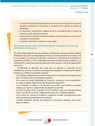 Lineamientos para la formación y atención de los adolescentes 2011 / Guía para el Maestro
                                                                    Secundaria / Tutoría

                                                                                           INTRODUCCIÓN




       •	 El uso de las TIC por parte de los docentes con el fin de que las incorporen a su práctica
          educativa y promuevan en los alumnos su utilización con el objetivo de mejorar su
          aprendizaje.
       •	 	 a interacción, comunicación y colaboración de la comunidad escolar a través de la
          L
          creación y uso de redes de aprendizaje.
       •	 La ubicación de los docentes de educación básica a nivel internacional en el uso de TIC
          en procesos de aprendizaje.
       •	 La inclusión de docentes y alumnos al campo digital.

   Descripción general del proceso de formación y evaluación con fines de
   certificación de docentes

   En cada entidad federativa se está formando y certificando a una masa crítica de líderes
                                                                                                          85
   facilitadores que serán los responsables de formar al resto de docentes en el estado. Con
   el fin de apoyar los procesos de formación, evaluación y certificación en el estándar de
   competencia referido, se han incorporado instituciones de alto prestigio académico y en
   materia de TIC, como instituciones de educación media, superior, centros de capacitación,
   entre otros.
        Considerando la relevancia que tiene para los docentes el desarrollo de las
   competencias relativas al uso de las tecnologías se ha diseñado un esquema de formación
   flexible que considera los siguientes aspectos:
      a) Se realiza un diagnóstico que permite ubicarlos en el nivel que les corresponda, para
      que la formación sea lo más homogénea posible;
      b) Se cuenta con varias modalidades de formación – presencial, mixta y autoestudio –
      las cuales se asignan dependiendo del resultado del diagnóstico;
      c) La formación es modular y los docentes sólo tendrán que formarse en aquellos
      módulos que requieran, dependiendo del diagnóstico obtenido;
      d) Todos los grupos tienen asignado un líder facilitador, quien les acompaña durante
      todo el proceso de formación, independientemente de la modalidad asignada.
      e) Se cuenta con centros de formación y evaluación ubicados estratégicamente para
      evitar grandes desplazamientos de los docentes.
      f) Podrán habilitarse sesiones de formación en contraturno, sabatinas, entre otras,
      según se requiera.
 