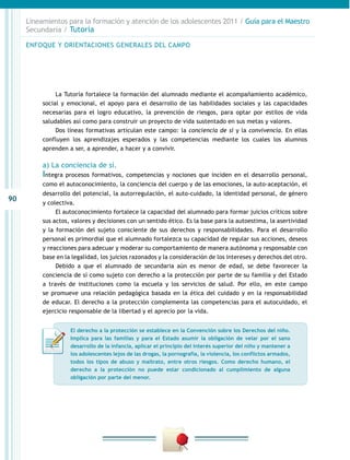 Lineamientos para la formación y atención de los adolescentes 2011 / Guía para el Maestro
     Secundaria / Tutoría

     ENFOQUE Y ORIENTACIONES GENERALES DEL CAMPO




               La Tutoría fortalece la formación del alumnado mediante el acompañamiento académico,
          social y emocional, el apoyo para el desarrollo de las habilidades sociales y las capacidades
          necesarias para el logro educativo, la prevención de riesgos, para optar por estilos de vida
          saludables así como para construir un proyecto de vida sustentado en sus metas y valores.
               Dos líneas formativas articulan este campo: la conciencia de sí y la convivencia. En ellas
          confluyen los aprendizajes esperados y las competencias mediante los cuales los alumnos
          aprenden a ser, a aprender, a hacer y a convivir.

          a) La conciencia de sí.
          Integra   procesos formativos, competencias y nociones que inciden en el desarrollo personal,
          como el autoconocimiento, la conciencia del cuerpo y de las emociones, la auto-aceptación, el
          desarrollo del potencial, la autorregulación, el auto-cuidado, la identidad personal, de género
90
          y colectiva.
               El autoconocimiento fortalece la capacidad del alumnado para formar juicios críticos sobre
          sus actos, valores y decisiones con un sentido ético. Es la base para la autoestima, la asertividad
          y la formación del sujeto consciente de sus derechos y responsabilidades. Para el desarrollo
          personal es primordial que el alumnado fortalezca su capacidad de regular sus acciones, deseos
          y reacciones para adecuar y moderar su comportamiento de manera autónoma y responsable con
          base en la legalidad, los juicios razonados y la consideración de los intereses y derechos del otro.
               Debido a que el alumnado de secundaria aún es menor de edad, se debe favorecer la
          conciencia de sí como sujeto con derecho a la protección por parte de su familia y del Estado
          a través de instituciones como la escuela y los servicios de salud. Por ello, en este campo
          se promueve una relación pedagógica basada en la ética del cuidado y en la responsabilidad
          de educar. El derecho a la protección complementa las competencias para el autocuidado, el
          ejercicio responsable de la libertad y el aprecio por la vida.


                     El derecho a la protección se establece en la Convención sobre los Derechos del niño.
                     Implica para las familias y para el Estado asumir la obligación de velar por el sano
                     desarrollo de la infancia, aplicar el principio del interés superior del niño y mantener a
                     los adolescentes lejos de las drogas, la pornografía, la violencia, los conflictos armados,
                     todos los tipos de abuso y maltrato, entre otros riesgos. Como derecho humano, el
                     derecho a la protección no puede estar condicionado al cumplimiento de alguna
                     obligación por parte del menor.
 