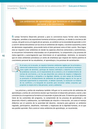 Lineamientos para la formación y atención de los adolescentes 2011 / Guía para el Maestro
     Secundaria / Tutoría




                     Los ambientes de aprendizaje que favorecen el desarrollo
                                    personal y la convivencia




          El   campo formativo Desarrollo personal y para la convivencia busca formar seres humanos
          integrales, sensibles a las expresiones humanas artísticas y estéticas, en donde la conciencia del
          cuerpo, de quién se es y el orgullo de ser persona, se combine con la necesidad de aprender a vivir
          y convivir democráticamente con los otros en ambientes de respeto, creciente autonomía y toma
          de decisiones responsables, procurando tanto el bien personal como el bien común. Para lograr
          esto se requiere crear ambientes en donde los aspectos afectivos (emociones y sentimientos),
          se encuentren íntimamente relacionados con el pensamiento, la comprensión y los procesos de
92        meta-cognición y autorregulación que intervienen en el aprendizaje. Asimismo, es necesario
          que en estos ambientes prevalezca un estilo de enseñanza que impacte de manera positiva el
          crecimiento personal de los estudiantes, el aprendizaje y los procesos de socialización.

                    En el aula y en la escuela, se requiere fomentar ambientes regidos por los principios y
                    valores de la democracia y los derechos humanos, en los que el alumnado se reconozca
                    como sujeto de derechos, participe de manera individual y colectiva en la solución
                    de problemas comunes, en el mejoramiento de su entorno y en el establecimiento de
                    normas de convivencia, y en los que desarrolle una cultura de respeto e indignación
                    frente a injusticias y atropellos a la dignidad. Además, en este campo de formación
                    se promueve el fortalecimiento de ambientes de aprendizaje seguros en los que el
                    alumnado experimente la comprensión, el debate razonado, la resolución no-violenta
                    de los conflictos y la búsqueda de acuerdos para encontrar salidas conjuntas que
                    propicien la mejora de la vida personal, social y ambiental.


               Las prácticas y estilos de enseñanza también influyen en la construcción de ambientes de
          aprendizaje y estilos de convivencia escolar que favorecen el desarrollo personal y social y dan
          consistencia a la experiencia formativa al trascender el plano del aula. El dominio que el docente
          tiene de los contenidos del programa, la comprensión de los procesos de aprendizaje y de
          desarrollo infantil y adolescente, sus habilidades de relación e interacción, así como el manejo
          didáctico son el sustento de la autoridad del docente, necesaria para generar un ambiente
          regulado, participativo, desafiante, motivador y respetuoso de la dignidad humana, en el que
          sea posible aprender. Para construir estos ambientes de aprendizaje, se recomienda:
 