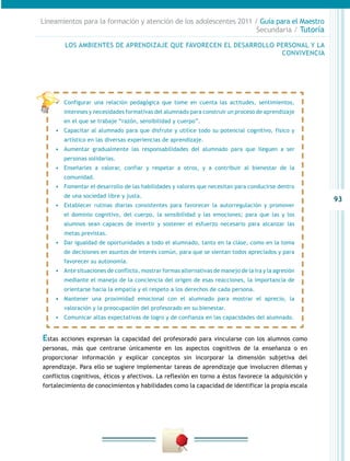 Lineamientos para la formación y atención de los adolescentes 2011 / Guía para el Maestro
                                                                    Secundaria / Tutoría

         LOS AMBIENTES DE APRENDIZAJE QUE FAVORECEN EL DESARROLLO PERSONAL Y LA
                                                                   CONVIVENCIA




    •	 Configurar una relación pedagógica que tome en cuenta las actitudes, sentimientos,
         intereses y necesidades formativas del alumnado para construir un proceso de aprendizaje
         en el que se trabaje “razón, sensibilidad y cuerpo”.
    •	 Capacitar al alumnado para que disfrute y utilice todo su potencial cognitivo, físico y
         artístico en las diversas experiencias de aprendizaje.
    •	 Aumentar gradualmente las responsabilidades del alumnado para que lleguen a ser
         personas solidarias.
    •	 Enseñarles a valorar, confiar y respetar a otros, y a contribuir al bienestar de la
         comunidad.
    •	 Fomentar el desarrollo de las habilidades y valores que necesitan para conducirse dentro
         de una sociedad libre y justa.
                                                                                                      93
    •	 Establecer rutinas diarias consistentes para favorecer la autorregulación y promover
         el dominio cognitivo, del cuerpo, la sensibilidad y las emociones; para que las y los
         alumnos sean capaces de invertir y sostener el esfuerzo necesario para alcanzar las
         metas previstas.
    •	 Dar igualdad de oportunidades a todo el alumnado, tanto en la clase, como en la toma
         de decisiones en asuntos de interés común, para que se sientan todos apreciados y para
         favorecer su autonomía.
    •	 Ante situaciones de conflicto, mostrar formas alternativas de manejo de la ira y la agresión
         mediante el manejo de la conciencia del origen de esas reacciones, la importancia de
         orientarse hacia la empatía y el respeto a los derechos de cada persona.
    •	 Mantener una proximidad emocional con el alumnado para mostrar el aprecio, la
         valoración y la preocupación del profesorado en su bienestar.
    •	 Comunicar altas expectativas de logro y de confianza en las capacidades del alumnado.


Estas   acciones expresan la capacidad del profesorado para vincularse con los alumnos como
personas, más que centrarse únicamente en los aspectos cognitivos de la enseñanza o en
proporcionar información y explicar conceptos sin incorporar la dimensión subjetiva del
aprendizaje. Para ello se sugiere implementar tareas de aprendizaje que involucren dilemas y
conflictos cognitivos, éticos y afectivos. La reflexión en torno a éstos favorece la adquisición y
fortalecimiento de conocimientos y habilidades como la capacidad de identificar la propia escala
 