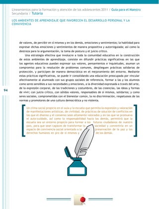 Lineamientos para la formación y atención de los adolescentes 2011 / Guía para el Maestro
     Secundaria / Tutoría

     LOS AMBIENTES DE APRENDIZAJE QUE FAVORECEN EL DESARROLLO PERSONAL Y LA
     CONVIVENCIA




          de valores, de percibir en sí mismos y en los demás, emociones y sentimientos; la habilidad para
          expresar dichas emociones y sentimientos de manera propositiva y autorregulada; así como la
          destreza para la argumentación, la toma de postura y el juicio crítico.
               Una estrategia efectiva que involucre a toda la comunidad educativa en la construcción
          de estos ambientes de aprendizaje, consiste en difundir prácticas significativas en las que
          los agentes educativos puedan expresar sus valores, pensamientos e inquietudes, asuman un
          compromiso para la resolución de problemas comunes, desplieguen prácticas solidarias de
          protección, y participen de manera democrática en el mejoramiento del entorno. Mediante
          estas prácticas significativas, se puede ir consolidando una educación preocupada por vincular
          afectivamente al alumnado con sus grupos sociales de referencia, formar a las y los alumnos
          como seres sensibles a sus necesidades y emociones, a la diversidad expresada a través del arte,
          de la expresión corporal, de las tradiciones y costumbres, de las creencias, las ideas y formas
94
          de vivir; con juicio crítico, con sólidos valores, responsables de sí mismos, solidarios; y como
          seres sociales, comprometidos con el bienestar común, la no discriminación, respetuosos de las
          normas y promotores de una cultura democrática y no violenta.

               Un clima social propicio en el aula y la escuela que permita la expresión y valoración
               de manifestaciones artísticas, de civilidad, de prácticas de solución de conflictos en
               las que el disenso y el consenso sean altamente valorados y en las que se promueva
               el auto-cuidado, así como la responsabilidad hacia los demás, permitirá que la
               escuela sea un entorno propicio para formar a los futuros ciudadanos de nuestro
               país, para que sean capaces de transformar la           sociedad y convertirla en un
               espacio de convivencia social orientado a la            preservación de la paz y los
               derechos humanos en pro de sí mismos y                   de los demás.
 