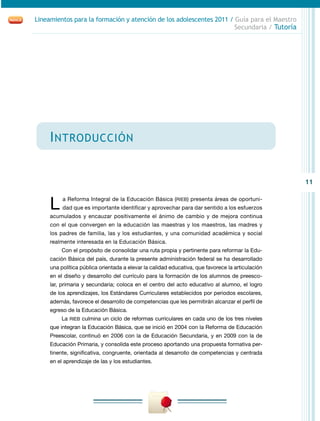 11
Lineamientos para la formación y atención de los adolescentes 2011 / Guía para el Maestro
Secundaria / Tutoría
Introducción
L a Reforma Integral de la Educación Básica (RIEB) presenta áreas de oportuni-
dad que es importante identificar y aprovechar para dar sentido a los esfuerzos
acumulados y encauzar positivamente el ánimo de cambio y de mejora continua
con el que convergen en la educación las maestras y los maestros, las madres y
los padres de familia, las y los estudiantes, y una comunidad académica y social
realmente interesada en la Educación Básica.
Con el propósito de consolidar una ruta propia y pertinente para reformar la Edu-
cación Básica del país, durante la presente administración federal se ha desarrollado
una política pública orientada a elevar la calidad educativa, que favorece la articulación
en el diseño y desarrollo del currículo para la formación de los alumnos de preesco-
lar, primaria y secundaria; coloca en el centro del acto educativo al alumno, el logro
de los aprendizajes, los Estándares Curriculares establecidos por periodos escolares,
además, favorece el desarrollo de competencias que les permitirán alcanzar el perfil de
egreso de la Educación Básica.
La RIEB culmina un ciclo de reformas curriculares en cada uno de los tres niveles
que integran la Educación Básica, que se inició en 2004 con la Reforma de Educación
Preescolar, continuó en 2006 con la de Educación Secundaria, y en 2009 con la de
Educación Primaria, y consolida este proceso aportando una propuesta formativa per-
tinente, significativa, congruente, orientada al desarrollo de competencias y centrada
en el aprendizaje de las y los estudiantes.
 