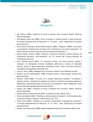 159
Lineamientos para la formación y atención de los adolescentes 2011 / Guía para el Maestro
Secundaria / Tutoría
•	 Dan Olweus, (2006). Conductas de acoso y amenaza entre escolares, Madrid, Ediciones
Morata/Alfaomega.
•	 Díaz Aguado, María José (2005), Cómo se produce la violencia escolar y cómo prevenirla,
en Revista Iberoamericana de Educación, N° 37 (enero – abril), Organización de Estados
Iberoamericanos.
•	 García Ramos, Domingo y Manuel Medina Vaquero (2002), “Programa “CONPA” (convivencia
y participación). Programa para la mejora de la convivencia en los centros educativos”, en
Revista Electrónica Interuniversitaria de Formación del Profesorado, 5.
•	 Gómez Nashiki, Antonio, (2005), Violencia e institución educativa, Revista Mexicana de
Investigación Educativa, julio-septiembre, vol. 10, número 026, Consejo Mexicano de
Investigación Educativa.
•	 Ianni, Norberto Daniel (2003), “La convivencia escolar: una tarea necesaria, posible y
compleja”, en Monografías virtuales Ciudadanía, democracia y valores en sociedades
plurales, Número 2, Agosto-Septiembre, disponible en línea: <http://www.oei.es/valores2/
monografias/monografia02/reflexion02.htm>
•	 Jares, R. Xesús, (2008), Pedagogía de la convivencia, Madrid, Graò, Biblioteca de Aula.
•	 Kornblit, Ana Lía (coordinadora). (2008), Violencia escolar y climas sociales. Buenos Aires,
Biblios Sociedad.
•	 Menesini, Ersilia (2009), “El acoso en la escuela. Desarrollos recientes”, en Mazzone y
Mazzonis (comps.), Educación en contextos de violencia y violencia en contextos educativos.
Reflexiones y experiencias desde las acciones de intercambio en Italia, EUROsociAL, Unión
Europea/Ministerio de Relaciones Exteriores Italiano.
•	 Olweus, Dan (2006), Conductas de acoso y amenaza entre escolares, Madrid, Ediciones
Morata/Alfaomega.
•	 Ortega, Rosario y Rosario del Rey (2003), La violencia escolar, Madrid, Graò.
•	 Perea, Carlos Mario (2004), “Pandillas y conflicto urbano en Colombia”, en Revista Desacatos,
Juventud, Exclusión y Violencia, CIESAS, México, pp. 15-35.
•	 Pintos, Alicia (2005), “Violencia en la escuela: compartiendo la búsqueda de soluciones”,
en Revista Iberoamericana de Educación, N° 37, enero – abril. Organización de Estados
Iberoamericanos.
•	 Torrego, Juan Carlos (coord.) (2006), Modelo integrado de mejora de la convivencia, Madrid, Graò.
Bibliografía
 