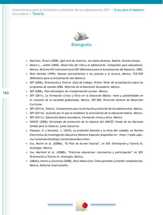 162
Lineamientos para la formación y atención de los adolescentes 2011 / Guía para el Maestro
Secundaria / Tutoría
•	 Marchesi, Álvaro (2008), Qué será de nosotros, los malos alumnos, Madrid, Alianza ensayo.
•	 Meece L., Judith (2000), Desarrollo del niño y el adolescente. Compendio para educadores,
México, McGraw Hill Interamericana/SEP (Biblioteca para la Actualización del Maestro), 2000.
•	 Petit Michele (1999), Nuevos acercamientos a los jóvenes y la lectura, México, FCE/SEP
(Biblioteca para la Actualización del Maestro)
•	 SEP (2006), Orientación y Tutoría. Guía de trabajo. Primer Taller de Actualización sobre los
programas de estudio 2006. Reforma de la Educación Secundaria, México.
•	 SEP (2006), Plan estratégico de transformación escolar, México.
•	 SEP (2011), La Formación Cívica y Ética en la Educación Básica: retos y posibilidades en
el contexto de la sociedad globalizada, México, SEP-SEB, Dirección General de Desarrollo
Curricular.
•	 SEP (2011a), Tutoría. Lineamientos para la formación y atención de los adolescentes, México.
•	 SEP (2011b), Acuerdo por el que se establece la articulación de la educación básica, México.
•	 SEP (2011c), Educación básica secundaria, Formación cívica y ética, México.
•	 UNICEF (2008), Estrategia de protección de la infancia del UNICEF, Fondo de las Naciones
Unidas para la Infancia, junta ejecutiva.
•	 Vázquez, V. y Escámez, J. (2010), La profesión docente y la ética del cuidado, en Revista
Electrónica de Investigación Educativa (Número Especial) disponible en: <http://redie.uabc.
mx/contenido/NumEsp2/contenidoverdera.html>
•	 Xus, Martín et al. (2008a), “El Plan de Acción Tutorial”, en SEP, Orientación y Tutoría III,
Antología, México.
•	 Xus, Martínet et al. (2008b), “Prácticas educativas: convivencia y participación” en SEP,
Orientación y Tutoría III, Antología, México.
•	 ZABALA, Antoni y Laia Arnau (2008), Once ideas clave. Cómo aprender y enseñar competencias,
México, Editorial Graò/Colofón.
Bibliografía
 