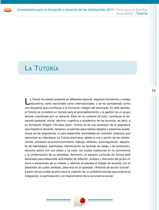 19
Lineamientos para la formación y atención de los adolescentes 2011 / Guía para el Maestro
Secundaria / Tutoría
La Tutoría
La Tutoría ha estado presente en diferentes épocas, espacios formativos y niveles
educativos, tanto nacionales como internacionales, y se ha considerado como
una disciplina que contribuye a la formación integral del alumnado. En este sentido,
la Tutoría se considera un tiempo para el acompañamiento y la gestión de un grupo
escolar coordinado por un docente. Éste, en su carácter de tutor, contribuye al de-
sarrollo personal, social, afectivo, cognitivo y académico de los alumnos, es decir, a
su formación integral. Por esta razón, Tutoría no es una extensión de la asignatura
que imparte el docente, tampoco un periodo para realizar repasos o asesorías acadé-
micas de las asignaturas, ni para desarrollar actividades sin intención didáctica que
desvirtúen su naturaleza. La Tutoria promueve, desde la voz y acción de los adoles-
centes, procesos de autoconocimiento, diálogo, reflexión, autorregulación, desarro-
llo de habilidades, asertividad, identificación de factores de riesgo y de protección,
escucha activa con sus pares y su tutor, los cuales coadyuvan en la convivencia
y la conformación de su identidad. Asimismo, el espacio curricular de Tutoría está
destinado para desarrollar actividades de reflexión, análisis y discusión del grupo en
torno a situaciones de su interés, y además se plantea el trabajo de acuerdo con el
desarrollo de cuatro ámbitos, descritos en el apartado “Ámbitos de acción tutorial”,
a partir de los cuales se promueve la creación de un ambiente escolar que propicie la
integración, la participación y el mejoramiento de la convivencia social.
 