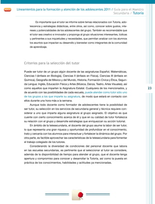 23
Lineamientos para la formación y atención de los adolescentes 2011 / Guía para el Maestro
Secundaria / Tutoría
Es importante que el tutor se informe sobre temas relacionados con Tutoría, ado-
lescencia y estrategias didácticas, entre otros, así como, conocer sobre gustos, inte-
reses y potencialidades de los adolescentes del grupo. También es recomendable que
el tutor sea creativo e innovador y proponga al grupo situaciones interesantes, lúdicas
y pertinentes a sus inquietudes y necesidades, que permitan analizar con los alumnos
los asuntos que impactan su desarrollo y bienestar como integrantes de la comunidad
de aprendizaje.
Criterios para la selección del tutor
Puede ser tutor de un grupo algún docente de las asignaturas Español, Matemáticas,
Ciencias I (énfasis en Biología), Ciencias II (énfasis en Física), Ciencias III (énfasis en
Química), Geografía de México y del Mundo, Historia, Formación Cívica y Ética, Segun-
da Lengua: Inglés, Educación Física y Artes (Música, Danza, Teatro, Artes Visuales), así
como aquellos que imparten la Asignatura Estatal. Cualquiera de los mencionados, y
de acuerdo con las posibilidades de cada escuela, puede atender como tutor sólo uno
de los grupos a los que imparte su asignatura, de modo que estará en contacto con
ellos durante una hora más a la semana.
Aunque todo docente como formador de adolescentes tiene la posibilidad de
ser tutor, su selección en los servicios de secundaria general y técnica requiere con-
siderar a uno que imparta alguna asignatura al grupo asignado. El objetivo es que
cuente con cierto conocimiento acerca de él y que en su calidad de tutor fortalezca
su relación con el grupo y desarrolle estrategias que enriquezcan su acción tutorial.
En ámbito de la telesecundaria, el docente del grupo asume la labor de ser tutor,
lo que representa una gran riqueza y oportunidad de profundizar en el conocimiento,
trato y cercanía con los alumnos para interactuar y fortalecer la dinámica del grupo. Por
otra parte, es factible aprovechar las características de la telesecundaria para fomentar
el trabajo colegiado de los tutores.
Considerando la diversidad de condiciones del personal docente que labora
en las escuelas secundarias, es pertinente que al seleccionar al tutor se considere,
además de la disponibilidad de tiempo para atender al grupo, que el docente tenga
apertura y compromiso para conocer y desarrollar la Tutoría, así como la puesta en
práctica de los conocimientos, habilidades y actitudes ya mencionadas.
 