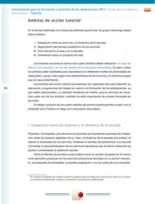24
Lineamientos para la formación y atención de los adolescentes 2011 / Guía para el Maestro
Secundaria / Tutoría
Ámbitos de acción tutorial1
En el tiempo destinado a la Tutoría se pretende que el tutor de grupo intervenga desde
estos ámbitos:
	 I.	 Integración entre los alumnos y la dinámica de la escuela.
	II.	 Seguimiento del proceso académico de los alumnos.
	III.	 Convivencia en el aula y en la escuela.
	IV.	Orientación hacia un proyecto de vida.
Las diversas acciones en torno a los cuatro ámbitos deben realizarse a lo largo de
todo el ciclo escolar y en los tres grados de la educación secundaria. Es decir, todos
los ámbitos están diseñados para abordarse con diferentes niveles de profundidad en
cada grado y grupo, esto según las características de los alumnos y la dinámica grupal
que se vaya presentando.
Los ámbitos de acción tutorial se presentan por separado sólo para describir su
relevancia y sugerencias de trabajo en cuanto a la formación de los adolescentes, ya
que están relacionados y al abordar temáticas de interés, que en principio se visua-
licen para uno de los ámbitos, también se está impactando de manera favorable en
los otros.
El trabajo conjunto de los cuatro ámbitos de acción tutorial permite cumplir con el
propósito de la Tutoría a lo largo de la educación secundaria.
I. Integración entre los alumnos y la dinámica de la escuela
Propósito. Acompañar a los alumnos en acciones que favorezcan procesos de integra-
ción entre los diversos aspectos de su vida y la dinámica de la escuela secundaria. Al
valorar la diversidad de los alumnos, fortalecer el sentido de pertenencia a la escuela
y fomentar el aprovechamiento de los servicios educativos que brinda la institución se
ayuda a contrarrestar la deserción escolar.
Tanto el tránsito de primaria a secundaria como el cambio de grado en el mismo
nivel educativo producen en los alumnos situaciones diversas; en un primer momen-
to, la búsqueda de amistades, la posible aceptación o no por parte de sus compañe-
1
	 En Tutoría se entiende por ámbito al entorno propicio para la interacción social de los alumnos y el tutor,
que favorece el desarrollo cognitivo, emocional y social de los adolescentes.
 
