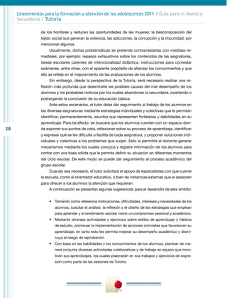 28
Lineamientos para la formación y atención de los adolescentes 2011 / Guía para el Maestro
Secundaria / Tutoría
de los hombres y reducen las oportunidades de las mujeres; la descomposición del
tejido social que generan la violencia, las adicciones, la corrupción y la impunidad; por
mencionar algunos.
Usualmente, dichas problemáticas se pretende contrarrestarlas con medidas re-
mediales, por ejemplo: repasos exhaustivos sobre los contenidos de las asignaturas,
tareas escolares carentes de intencionalidad didáctica, instrucciones para contestar
exámenes, entre otras, con el aparente propósito de afianzar los conocimientos y que
ello se refleje en el mejoramiento de las evaluaciones de los alumnos.
Sin embargo, desde la perspectiva de la Tutoría, será necesario realizar una re-
flexión más profunda que desentrañe las posibles causas del mal desempeño de los
alumnos y los probables motivos por los cuales abandonan la secundaria, coartando o
postergando la conclusión de su educación básica.
Ante estos escenarios, el tutor debe dar seguimiento al trabajo de los alumnos en
las diversas asignaturas mediante estrategias individuales y colectivas que le permitan
identificar, permanentemente, asuntos que representen fortalezas y debilidades en su
aprendizaje. Para tal efecto, se buscará que los alumnos cuenten con un espacio don-
de exponer sus puntos de vista, reflexionar sobre su proceso de aprendizaje, identificar
y expresar qué se les dificulta o facilita de cada asignatura, y proponer soluciones indi-
viduales y colectivas a los problemas que surjan. Esto le permitirá al docente generar
mecanismos mediante los cuales conozca y registre información de los alumnos para
contar con una base sólida que le permita definir su situación en diferentes momentos
del ciclo escolar. De este modo se puede dar seguimiento al proceso académico del
grupo escolar.
Cuando sea necesario, el tutor solicitará el apoyo de especialistas con que cuente
la escuela, como el orientador educativo, o bien de instancias externas que le asesoren
para ofrecer a los alumnos la atención que requieran.
A continuación se presentan algunas sugerencias para el desarrollo de este ámbito:
•	 Tomando como referencia motivaciones, dificultades, intereses y necesidades de los
alumnos, suscitar el análisis, la reflexión y el diseño de las estrategias que emplean
para aprender y el rendimiento escolar como un compromiso personal y académico.
•	 Mediante diversas actividades y ejercicios sobre estilos de aprendizaje y hábitos
de estudio, promover la implementación de acciones concretas que favorezcan su
aprendizaje, en tanto esto les permita mejorar su desempeño académico y dismi-
nuya el riesgo de reprobación.
•	 Con base en las habilidades y los conocimientos de los alumnos, plantear de ma-
nera conjunta diversas actividades colaborativas y de trabajo en equipo que movi-
licen sus aprendizajes, los cuales plasmarán en sus trabajos y ejercicios de expre-
sión como parte de las sesiones de Tutoría.
 