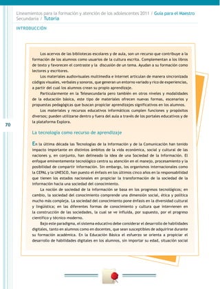 70
INTRODUCCIÓN
Lineamientos para la formación y atención de los adolescentes 2011 / Guía para el Maestro
Secundaria / Tutoría
Los acervos de las bibliotecas escolares y de aula, son un recurso que contribuye a la
formación de los alumnos como usuarios de la cultura escrita. Complementan a los libros
de texto y favorecen el contraste y la discusión de un tema. Ayudan a su formación como
lectores y escritores.
Los materiales audiovisuales multimedia e Internet articulan de manera sincronizada
códigos visuales, verbales y sonoros, que generan un entorno variado y rico de experiencias,
a partir del cual los alumnos crean su propio aprendizaje.
Particularmente en la Telesecundaria pero también en otros niveles y modalidades
de la educación básica, este tipo de materiales ofrecen nuevas formas, escenarios y
propuestas pedagógicas que buscan propiciar aprendizajes significativos en los alumnos.
Los materiales y recursos educativos informáticos cumplen funciones y propósitos
diversos; pueden utilizarse dentro y fuera del aula a través de los portales educativos y de
la plataforma Explora.
La tecnología como recurso de aprendizaje
En la última década las Tecnologías de la Información y de la Comunicación han tenido
impacto importante en distintos ámbitos de la vida económica, social y cultural de las
naciones y, en conjunto, han delineado la idea de una Sociedad de la Información. El
enfoque eminentemente tecnológico centra su atención en el manejo, procesamiento y la
posibilidad de compartir información. Sin embargo, los organismos internacionales como
la CEPAL y la UNESCO, han puesto el énfasis en los últimos cinco años en la responsabilidad
que tienen los estados nacionales en propiciar la transformación de la sociedad de la
información hacia una sociedad del conocimiento.
La noción de sociedad de la información se basa en los progresos tecnológicos; en
cambio, la sociedad del conocimiento comprende una dimensión social, ética y política
mucho más compleja. La sociedad del conocimiento pone énfasis en la diversidad cultural
y lingüística; en las diferentes formas de conocimiento y cultura que intervienen en
la construcción de las sociedades, la cual se ve influida, por supuesto, por el progreso
científico y técnico moderno.
Bajo este paradigma, el sistema educativo debe considerar el desarrollo de habilidades
digitales, tanto en alumnos como en docentes, que sean susceptibles de adquirirse durante
su formación académica. En la Educación Básica el esfuerzo se orienta a propiciar el
desarrollo de habilidades digitales en los alumnos, sin importar su edad, situación social
 