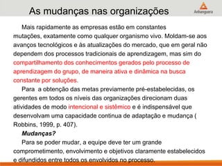 As mudanças nas organizações
Mais rapidamente as empresas estão em constantes
mutações, exatamente como qualquer organismo vivo. Moldam-se aos
avanços tecnológicos e às atualizações do mercado, que em geral não
dependem dos processos tradicionais de aprendizagem, mas sim do
compartilhamento dos conhecimentos gerados pelo processo de
aprendizagem do grupo, de maneira ativa e dinâmica na busca
constante por soluções.
Para a obtenção das metas previamente pré-estabelecidas, os
gerentes em todos os níveis das organizações direcionam duas
atividades de modo intencional e sistêmico e é indispensável que
desenvolvam uma capacidade continua de adaptação e mudança (
Robbins, 1999, p. 407).
Mudanças?
Para se poder mudar, a equipe deve ter um grande
comprometimento, envolvimento e objetivos claramente estabelecidos
e difundidos entre todos os envolvidos no processo.
 