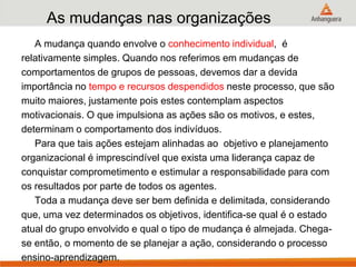 As mudanças nas organizações
A mudança quando envolve o conhecimento individual, é
relativamente simples. Quando nos referimos em mudanças de
comportamentos de grupos de pessoas, devemos dar a devida
importância no tempo e recursos despendidos neste processo, que são
muito maiores, justamente pois estes contemplam aspectos
motivacionais. O que impulsiona as ações são os motivos, e estes,
determinam o comportamento dos indivíduos.
Para que tais ações estejam alinhadas ao objetivo e planejamento
organizacional é imprescindível que exista uma liderança capaz de
conquistar comprometimento e estimular a responsabilidade para com
os resultados por parte de todos os agentes.
Toda a mudança deve ser bem definida e delimitada, considerando
que, uma vez determinados os objetivos, identifica-se qual é o estado
atual do grupo envolvido e qual o tipo de mudança é almejada. Chega-
se então, o momento de se planejar a ação, considerando o processo
ensino-aprendizagem.
 