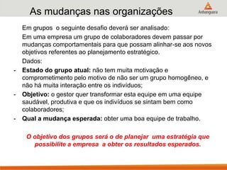 As mudanças nas organizações
Em grupos o seguinte desafio deverá ser analisado:
Em uma empresa um grupo de colaboradores devem passar por
mudanças comportamentais para que possam alinhar-se aos novos
objetivos referentes ao planejamento estratégico.
Dados:
- Estado do grupo atual: não tem muita motivação e
comprometimento pelo motivo de não ser um grupo homogêneo, e
não há muita interação entre os indivíduos;
- Objetivo: o gestor quer transformar esta equipe em uma equipe
saudável, produtiva e que os indivíduos se sintam bem como
colaboradores;
- Qual a mudança esperada: obter uma boa equipe de trabalho.
O objetivo dos grupos será o de planejar uma estratégia que
possibilite a empresa a obter os resultados esperados.
 