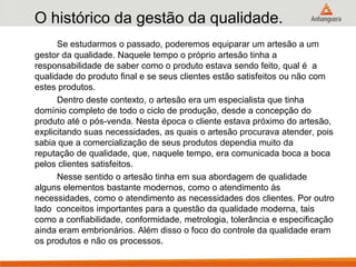 O histórico da gestão da qualidade.
Se estudarmos o passado, poderemos equiparar um artesão a um
gestor da qualidade. Naquele tempo o próprio artesão tinha a
responsabilidade de saber como o produto estava sendo feito, qual é a
qualidade do produto final e se seus clientes estão satisfeitos ou não com
estes produtos.
Dentro deste contexto, o artesão era um especialista que tinha
domínio completo de todo o ciclo de produção, desde a concepção do
produto até o pós-venda. Nesta época o cliente estava próximo do artesão,
explicitando suas necessidades, as quais o artesão procurava atender, pois
sabia que a comercialização de seus produtos dependia muito da
reputação de qualidade, que, naquele tempo, era comunicada boca a boca
pelos clientes satisfeitos.
Nesse sentido o artesão tinha em sua abordagem de qualidade
alguns elementos bastante modernos, como o atendimento às
necessidades, como o atendimento as necessidades dos clientes. Por outro
lado conceitos importantes para a questão da qualidade moderna, tais
como a confiabilidade, conformidade, metrologia, tolerância e especificação
ainda eram embrionários. Além disso o foco do controle da qualidade eram
os produtos e não os processos.
 