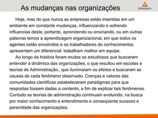 As mudanças nas organizações
Hoje, mas do que nunca as empresas estão inseridas em um
ambiente em constante mudanças, influenciando e sofrendo
influencias deste, portanto, aprendendo ou ensinando, ou em outras
palavras temos a aprendizagem organizacional, em que todos os
agentes estão envolvidos e os trabalhadores do conhecimentos
apresentam um diferencial: trabalham melhor em equipe.
Ao longo da história foram muitos os estudiosos que buscaram
entender a dinâmica das organizações, o que resultou em escolas e
teorias de Administração., que iluminaram os efeitos e buscaram as
causas de cada fenômeno observado. Crenças e valores das
comunidades cientificas estabeleceram paradigmas para que
respostas fossem dadas a contento, a fim de explicar tais fenômenos.
Contudo as teorias de administração continuam evoluindo, na busca
por maior conhecimento e entendimento e conseqüente sucesso e
perenidade das organizações.
 