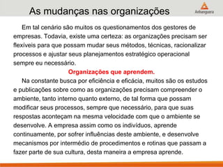 As mudanças nas organizações
Em tal cenário são muitos os questionamentos dos gestores de
empresas. Todavia, existe uma certeza: as organizações precisam ser
flexíveis para que possam mudar seus métodos, técnicas, racionalizar
processos e ajustar seus planejamentos estratégico operacional
sempre eu necessário.
Organizações que aprendem.
Na constante busca por eficiência e eficácia, muitos são os estudos
e publicações sobre como as organizações precisam compreender o
ambiente, tanto interno quanto externo, de tal forma que possam
modificar seus processos, sempre que necessário, para que suas
respostas aconteçam na mesma velocidade com que o ambiente se
desenvolve. A empresa assim como os indivíduos, aprende
continuamente, por sofrer influências deste ambiente, e desenvolve
mecanismos por intermédio de procedimentos e rotinas que passam a
fazer parte de sua cultura, desta maneira a empresa aprende.
 