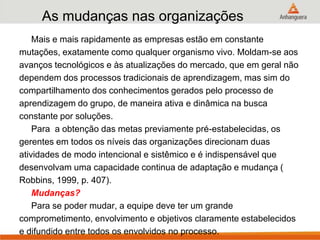 As mudanças nas organizações
Mais e mais rapidamente as empresas estão em constante
mutações, exatamente como qualquer organismo vivo. Moldam-se aos
avanços tecnológicos e às atualizações do mercado, que em geral não
dependem dos processos tradicionais de aprendizagem, mas sim do
compartilhamento dos conhecimentos gerados pelo processo de
aprendizagem do grupo, de maneira ativa e dinâmica na busca
constante por soluções.
Para a obtenção das metas previamente pré-estabelecidas, os
gerentes em todos os níveis das organizações direcionam duas
atividades de modo intencional e sistêmico e é indispensável que
desenvolvam uma capacidade continua de adaptação e mudança (
Robbins, 1999, p. 407).
Mudanças?
Para se poder mudar, a equipe deve ter um grande
comprometimento, envolvimento e objetivos claramente estabelecidos
e difundido entre todos os envolvidos no processo.
 
