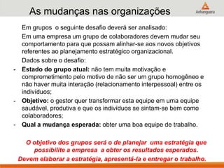 As mudanças nas organizações
Em grupos o seguinte desafio deverá ser analisado:
Em uma empresa um grupo de colaboradores devem mudar seu
comportamento para que possam alinhar-se aos novos objetivos
referentes ao planejamento estratégico organizacional.
Dados sobre o desafio:
- Estado do grupo atual: não tem muita motivação e
comprometimento pelo motivo de não ser um grupo homogêneo e
não haver muita interação (relacionamento interpessoal) entre os
indivíduos;
- Objetivo: o gestor quer transformar esta equipe em uma equipe
saudável, produtiva e que os indivíduos se sintam-se bem como
colaboradores;
- Qual a mudança esperada: obter uma boa equipe de trabalho.
O objetivo dos grupos será o de planejar uma estratégia que
possibilite a empresa a obter os resultados esperados.
Devem elaborar a estratégia, apresentá-la e entregar o trabalho.
 