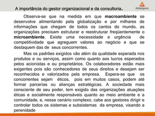 A importância do gestor organizacional e da consultoria.
Observa-se que na medida em que macroambiente se
desenvolve alimentando pela globalização e por milhares de
informações que chegam de todos os cantos do mundo, as
organizações precisam estruturar e reestruturar freqüentemente o
microambiente. Existe uma necessidade e urgência de
competitividade que agreguem valores ao negócio e que se
destaquem das de seus concorrentes.
Mas os padrões exigidos vão além da qualidade esperada nos
produtos e ou serviços, assim como quanto aos lucros esperados
pelos acionistas e ou proprietários. Os colaboradores estão mais
exigentes pois são conhecedores de seus direitos e desejam ser
reconhecidos e valorizados pela empresa. Espera-se que os
concorrentes sejam éticos, pois em muitos casos, podem até
formar parcerias ou alianças estratégicas. A sociedade mais
consciente de seu poder, tem exigido das organizações atuações
éticas e socialmente responsáveis quanto ao meio ambiente e a
comunidade, e, nesse cenário complexo, cabe aos gestores dirigir e
controlar todos os sistemas e subsistemas da empresa, visando a
perenidade
 