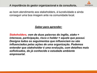 A importância do gestor organizacional e da consultoria.
ao bom atendimento aos stakeholders, à lucratividade e ainda
conseguir uma boa imagem ante na comunidade local.
Saber para aprender:
Stakeholders, vem de duas palavras do inglês, stake =
interesse, participação, risco e holder = aquele que possui.
Designa todos os seguimentos que influenciam ou são
influenciados pelas ações de uma organização. Podemos
entender que stakeholder é uma evolução, com detalhes mais
sofisticados, do já conhecido e estudado ambiente
empresarial.
 