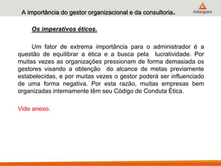 A importância do gestor organizacional e da consultoria.
Os imperativos éticos.
Um fator de extrema importância para o administrador é a
questão de equilibrar a ética e a busca pela lucratividade. Por
muitas vezes as organizações pressionam de forma demasiada os
gestores visando a obtenção do alcance de metas previamente
estabelecidas, e por muitas vezes o gestor poderá ser influenciado
de uma forma negativa. Por esta razão, muitas empresas bem
organizadas internamente têm seu Código de Conduta Ética.
Vide anexo.
 
