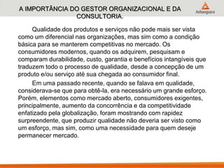 A IMPORTÂNCIA DO GESTOR ORGANIZACIONAL E DA
CONSULTORIA.
Qualidade dos produtos e serviços não pode mais ser vista
como um diferencial nas organizações, mas sim como a condição
básica para se manterem competitivas no mercado. Os
consumidores modernos, quando os adquirem, pesquisam e
comparam durabilidade, custo, garantia e benefícios intangíveis que
traduzem todo o processo de qualidade, desde a concepção de um
produto e/ou serviço até sua chegada ao consumidor final.
Em uma passado recente, quando se falava em qualidade,
considerava-se que para obtê-la, era necessário um grande esforço.
Porém, elementos como mercado aberto, consumidores exigentes,
principalmente, aumento da concorrência e da competitividade
enfatizado pela globalização, foram mostrando com rapidez
surpreendente, que produzir qualidade não deveria ser visto como
um esforço, mas sim, como uma necessidade para quem deseje
permanecer mercado.
 