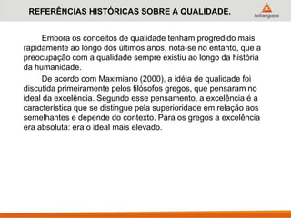 REFERÊNCIAS HISTÓRICAS SOBRE A QUALIDADE.
Embora os conceitos de qualidade tenham progredido mais
rapidamente ao longo dos últimos anos, nota-se no entanto, que a
preocupação com a qualidade sempre existiu ao longo da história
da humanidade.
De acordo com Maximiano (2000), a idéia de qualidade foi
discutida primeiramente pelos filósofos gregos, que pensaram no
ideal da excelência. Segundo esse pensamento, a excelência é a
característica que se distingue pela superioridade em relação aos
semelhantes e depende do contexto. Para os gregos a excelência
era absoluta: era o ideal mais elevado.
 